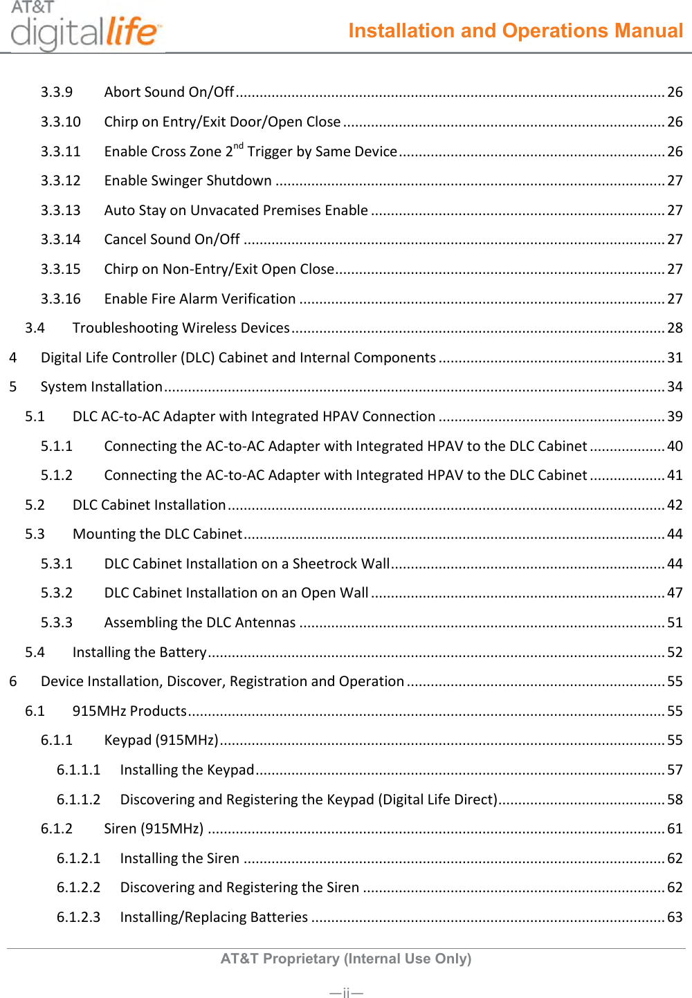  Installation and Operations Manual  AT&amp;T Proprietary (Internal Use Only)       —ii— 3.3.9  Abort Sound On/Off ............................................................................................................ 26 3.3.10  Chirp on Entry/Exit Door/Open Close ................................................................................. 26 3.3.11  Enable Cross Zone 2nd Trigger by Same Device ................................................................... 26 3.3.12  Enable Swinger Shutdown .................................................................................................. 27 3.3.13  Auto Stay on Unvacated Premises Enable .......................................................................... 27 3.3.14  Cancel Sound On/Off .......................................................................................................... 27 3.3.15  Chirp on Non-Entry/Exit Open Close ................................................................................... 27 3.3.16  Enable Fire Alarm Verification ............................................................................................ 27 3.4  Troubleshooting Wireless Devices .............................................................................................. 28 4  Digital Life Controller (DLC) Cabinet and Internal Components ......................................................... 31 5  System Installation .............................................................................................................................. 34 5.1  DLC AC-to-AC Adapter with Integrated HPAV Connection ......................................................... 39 5.1.1  Connecting the AC-to-AC Adapter with Integrated HPAV to the DLC Cabinet ................... 40 5.1.2  Connecting the AC-to-AC Adapter with Integrated HPAV to the DLC Cabinet ................... 41 5.2  DLC Cabinet Installation .............................................................................................................. 42 5.3  Mounting the DLC Cabinet .......................................................................................................... 44 5.3.1  DLC Cabinet Installation on a Sheetrock Wall ..................................................................... 44 5.3.2  DLC Cabinet Installation on an Open Wall .......................................................................... 47 5.3.3  Assembling the DLC Antennas ............................................................................................ 51 5.4  Installing the Battery ................................................................................................................... 52 6  Device Installation, Discover, Registration and Operation ................................................................. 55 6.1  915MHz Products ........................................................................................................................ 55 6.1.1  Keypad (915MHz) ................................................................................................................ 55 6.1.1.1  Installing the Keypad ....................................................................................................... 57 6.1.1.2  Discovering and Registering the Keypad (Digital Life Direct) .......................................... 58 6.1.2  Siren (915MHz) ................................................................................................................... 61 6.1.2.1  Installing the Siren .......................................................................................................... 62 6.1.2.2  Discovering and Registering the Siren ............................................................................ 62 6.1.2.3  Installing/Replacing Batteries ......................................................................................... 63 