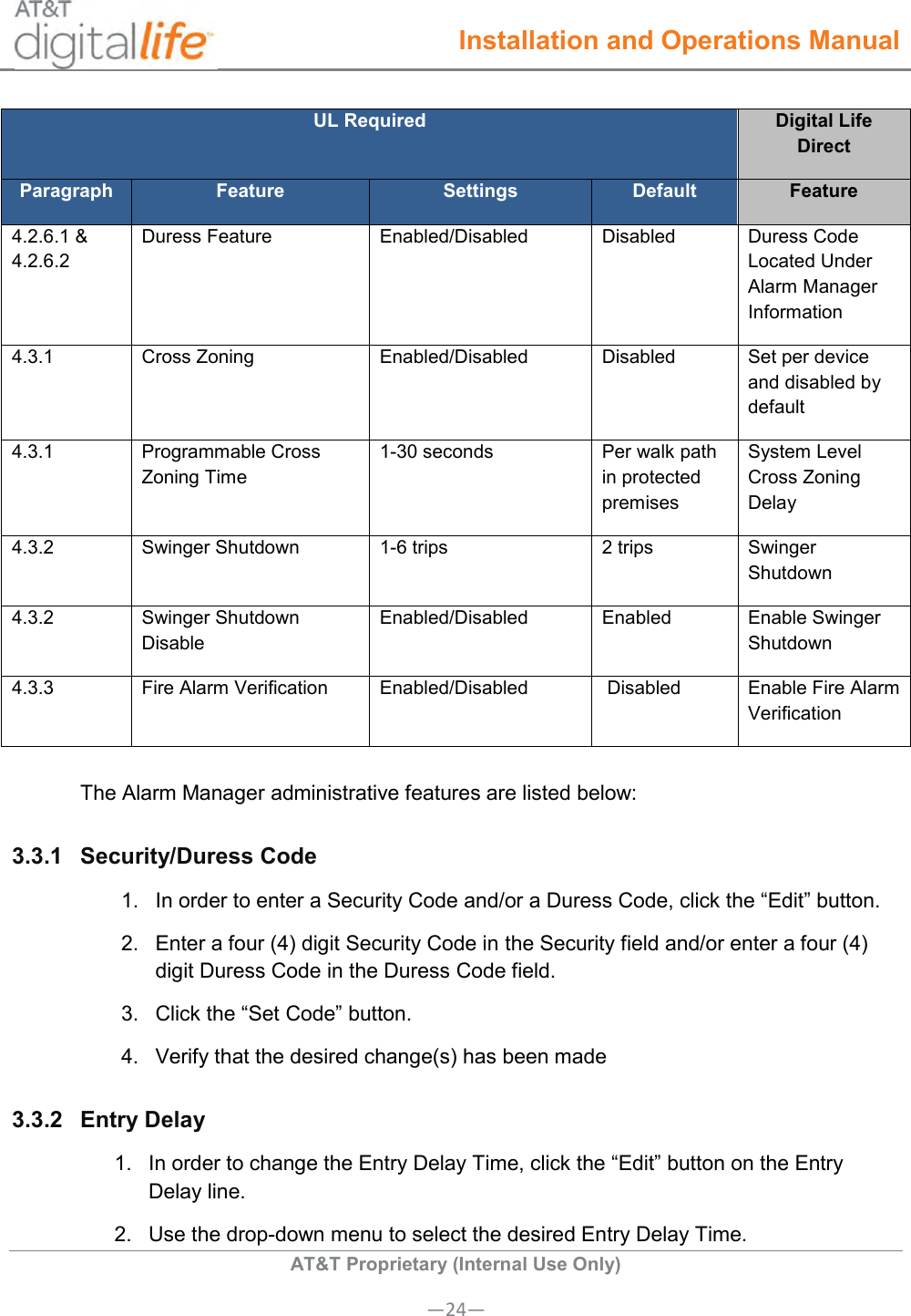  Installation and Operations Manual  AT&amp;T Proprietary (Internal Use Only) —24— UL Required  Digital Life Direct Paragraph Feature Settings Default Feature 4.2.6.1 &amp; 4.2.6.2 Duress Feature Enabled/Disabled  Disabled Duress Code Located Under Alarm Manager Information 4.3.1 Cross Zoning Enabled/Disabled  Disabled Set per device and disabled by default 4.3.1 Programmable Cross Zoning Time 1-30 seconds  Per walk path in protected premises System Level Cross Zoning Delay 4.3.2 Swinger Shutdown 1-6 trips 2 trips Swinger Shutdown 4.3.2 Swinger Shutdown Disable Enabled/Disabled  Enabled Enable Swinger Shutdown 4.3.3 Fire Alarm Verification Enabled/Disabled  Disabled Enable Fire Alarm Verification The Alarm Manager administrative features are listed below: 3.3.1  Security/Duress Code   1.  In order to enter a Security Code and/or a Duress Code, click the “Edit” button. 2.  Enter a four (4) digit Security Code in the Security field and/or enter a four (4) digit Duress Code in the Duress Code field. 3.  Click the “Set Code” button. 4.  Verify that the desired change(s) has been made 3.3.2  Entry Delay  1.  In order to change the Entry Delay Time, click the “Edit” button on the Entry Delay line. 2.  Use the drop-down menu to select the desired Entry Delay Time. 