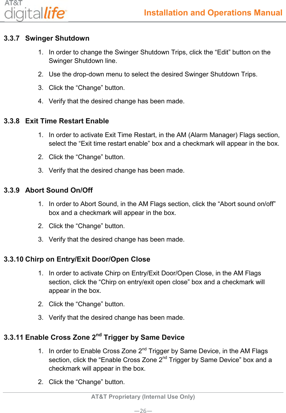  Installation and Operations Manual  AT&amp;T Proprietary (Internal Use Only) —26— 3.3.7  Swinger Shutdown  1.  In order to change the Swinger Shutdown Trips, click the “Edit” button on the Swinger Shutdown line. 2.  Use the drop-down menu to select the desired Swinger Shutdown Trips. 3.  Click the “Change” button. 4.  Verify that the desired change has been made. 3.3.8  Exit Time Restart Enable 1.  In order to activate Exit Time Restart, in the AM (Alarm Manager) Flags section, select the “Exit time restart enable” box and a checkmark will appear in the box. 2.  Click the “Change” button. 3.  Verify that the desired change has been made.  3.3.9  Abort Sound On/Off 1.  In order to Abort Sound, in the AM Flags section, click the “Abort sound on/off” box and a checkmark will appear in the box. 2.  Click the “Change” button. 3.  Verify that the desired change has been made.  3.3.10 Chirp on Entry/Exit Door/Open Close 1.  In order to activate Chirp on Entry/Exit Door/Open Close, in the AM Flags section, click the “Chirp on entry/exit open close” box and a checkmark will appear in the box. 2.  Click the “Change” button. 3.  Verify that the desired change has been made. 3.3.11 Enable Cross Zone 2nd Trigger by Same Device 1.  In order to Enable Cross Zone 2nd Trigger by Same Device, in the AM Flags section, click the “Enable Cross Zone 2nd Trigger by Same Device” box and a checkmark will appear in the box. 2.  Click the “Change” button. 