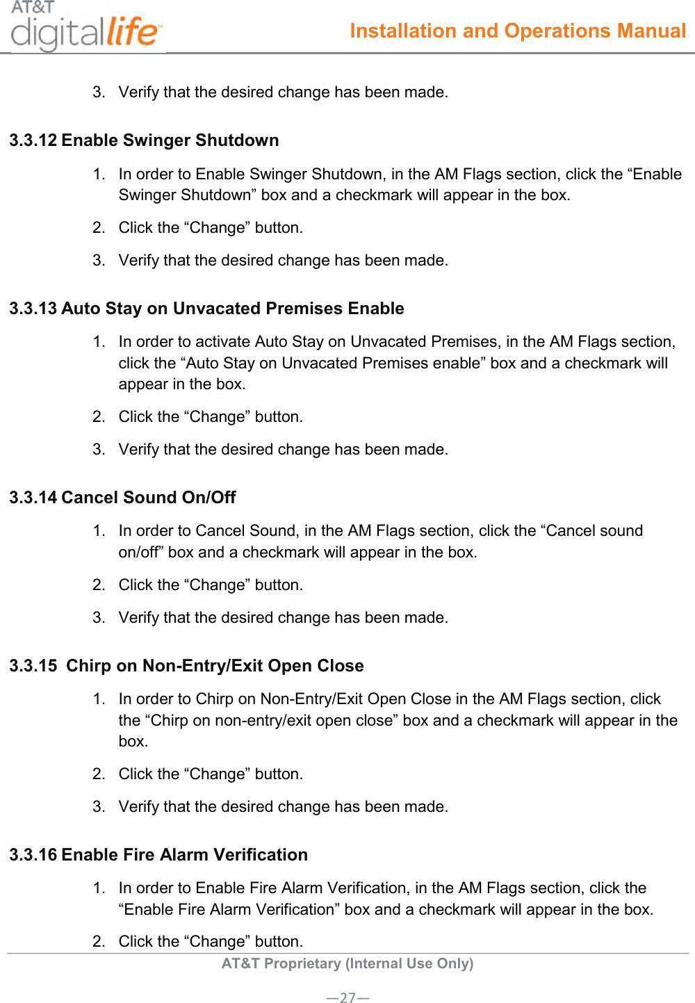  Installation and Operations Manual  AT&amp;T Proprietary (Internal Use Only) —27— 3.  Verify that the desired change has been made. 3.3.12 Enable Swinger Shutdown 1.  In order to Enable Swinger Shutdown, in the AM Flags section, click the “Enable Swinger Shutdown” box and a checkmark will appear in the box. 2.  Click the “Change” button. 3.  Verify that the desired change has been made. 3.3.13 Auto Stay on Unvacated Premises Enable 1.  In order to activate Auto Stay on Unvacated Premises, in the AM Flags section, click the “Auto Stay on Unvacated Premises enable” box and a checkmark will appear in the box. 2.  Click the “Change” button. 3.  Verify that the desired change has been made.  3.3.14 Cancel Sound On/Off 1.  In order to Cancel Sound, in the AM Flags section, click the “Cancel sound on/off” box and a checkmark will appear in the box. 2.  Click the “Change” button. 3.  Verify that the desired change has been made. 3.3.15  Chirp on Non-Entry/Exit Open Close 1.  In order to Chirp on Non-Entry/Exit Open Close in the AM Flags section, click the “Chirp on non-entry/exit open close” box and a checkmark will appear in the box. 2.  Click the “Change” button. 3.  Verify that the desired change has been made. 3.3.16 Enable Fire Alarm Verification 1.  In order to Enable Fire Alarm Verification, in the AM Flags section, click the “Enable Fire Alarm Verification” box and a checkmark will appear in the box. 2.  Click the “Change” button. 