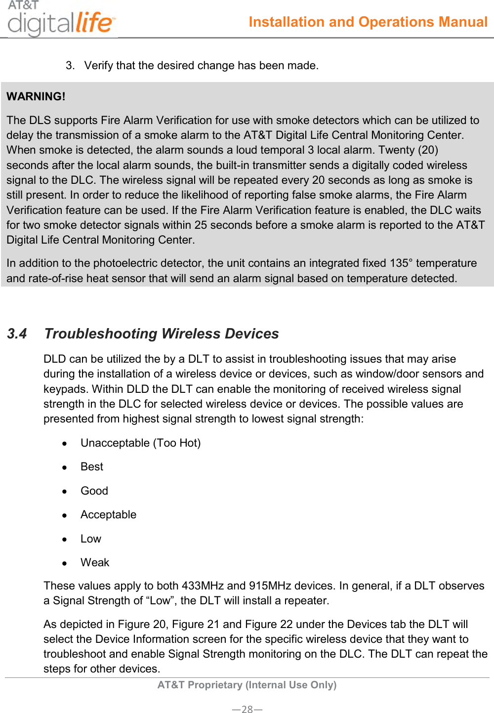  Installation and Operations Manual  AT&amp;T Proprietary (Internal Use Only) —28— 3.  Verify that the desired change has been made.   WARNING! The DLS supports Fire Alarm Verification for use with smoke detectors which can be utilized to delay the transmission of a smoke alarm to the AT&amp;T Digital Life Central Monitoring Center. When smoke is detected, the alarm sounds a loud temporal 3 local alarm. Twenty (20)   seconds after the local alarm sounds, the built-in transmitter sends a digitally coded wireless signal to the DLC. The wireless signal will be repeated every 20 seconds as long as smoke is still present. In order to reduce the likelihood of reporting false smoke alarms, the Fire Alarm Verification feature can be used. If the Fire Alarm Verification feature is enabled, the DLC waits for two smoke detector signals within 25 seconds before a smoke alarm is reported to the AT&amp;T Digital Life Central Monitoring Center.  In addition to the photoelectric detector, the unit contains an integrated fixed 135° temperature and rate-of-rise heat sensor that will send an alarm signal based on temperature detected.  3.4  Troubleshooting Wireless Devices  DLD can be utilized the by a DLT to assist in troubleshooting issues that may arise during the installation of a wireless device or devices, such as window/door sensors and keypads. Within DLD the DLT can enable the monitoring of received wireless signal strength in the DLC for selected wireless device or devices. The possible values are presented from highest signal strength to lowest signal strength:     Unacceptable (Too Hot)   Best   Good   Acceptable  Low   Weak These values apply to both 433MHz and 915MHz devices. In general, if a DLT observes a Signal Strength of “Low”, the DLT will install a repeater. As depicted in Figure 20, Figure 21 and Figure 22 under the Devices tab the DLT will select the Device Information screen for the specific wireless device that they want to troubleshoot and enable Signal Strength monitoring on the DLC. The DLT can repeat the steps for other devices.   