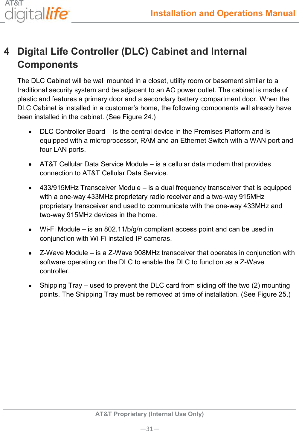  Installation and Operations Manual  AT&amp;T Proprietary (Internal Use Only) —31— 4  Digital Life Controller (DLC) Cabinet and Internal Components The DLC Cabinet will be wall mounted in a closet, utility room or basement similar to a traditional security system and be adjacent to an AC power outlet. The cabinet is made of plastic and features a primary door and a secondary battery compartment door. When the DLC Cabinet is installed in a customer’s home, the following components will already have been installed in the cabinet. (See Figure 24.)   DLC Controller Board – is the central device in the Premises Platform and is equipped with a microprocessor, RAM and an Ethernet Switch with a WAN port and four LAN ports.   AT&amp;T Cellular Data Service Module – is a cellular data modem that provides connection to AT&amp;T Cellular Data Service.   433/915MHz Transceiver Module – is a dual frequency transceiver that is equipped with a one-way 433MHz proprietary radio receiver and a two-way 915MHz proprietary transceiver and used to communicate with the one-way 433MHz and two-way 915MHz devices in the home.  Wi-Fi Module – is an 802.11/b/g/n compliant access point and can be used in conjunction with Wi-Fi installed IP cameras.   Z-Wave Module – is a Z-Wave 908MHz transceiver that operates in conjunction with software operating on the DLC to enable the DLC to function as a Z-Wave controller.   Shipping Tray – used to prevent the DLC card from sliding off the two (2) mounting points. The Shipping Tray must be removed at time of installation. (See Figure 25.)    