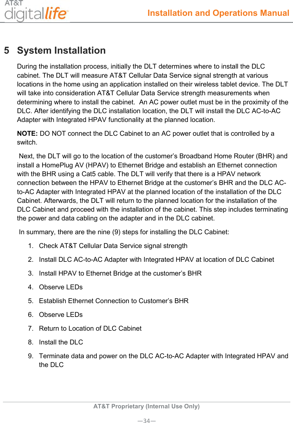  Installation and Operations Manual  AT&amp;T Proprietary (Internal Use Only) —34— 5  System Installation During the installation process, initially the DLT determines where to install the DLC cabinet. The DLT will measure AT&amp;T Cellular Data Service signal strength at various locations in the home using an application installed on their wireless tablet device. The DLT will take into consideration AT&amp;T Cellular Data Service strength measurements when determining where to install the cabinet.  An AC power outlet must be in the proximity of the DLC. After identifying the DLC installation location, the DLT will install the DLC AC-to-AC Adapter with Integrated HPAV functionality at the planned location. NOTE: DO NOT connect the DLC Cabinet to an AC power outlet that is controlled by a switch.   Next, the DLT will go to the location of the customer’s Broadband Home Router (BHR) and install a HomePlug AV (HPAV) to Ethernet Bridge and establish an Ethernet connection with the BHR using a Cat5 cable. The DLT will verify that there is a HPAV network connection between the HPAV to Ethernet Bridge at the customer’s BHR and the DLC AC-to-AC Adapter with Integrated HPAV at the planned location of the installation of the DLC Cabinet. Afterwards, the DLT will return to the planned location for the installation of the DLC Cabinet and proceed with the installation of the cabinet. This step includes terminating the power and data cabling on the adapter and in the DLC cabinet.  In summary, there are the nine (9) steps for installing the DLC Cabinet: 1.  Check AT&amp;T Cellular Data Service signal strength 2.  Install DLC AC-to-AC Adapter with Integrated HPAV at location of DLC Cabinet 3.  Install HPAV to Ethernet Bridge at the customer’s BHR 4. Observe LEDs 5.  Establish Ethernet Connection to Customer’s BHR 6.  Observe LEDs 7.  Return to Location of DLC Cabinet  8.  Install the DLC 9.  Terminate data and power on the DLC AC-to-AC Adapter with Integrated HPAV and the DLC  