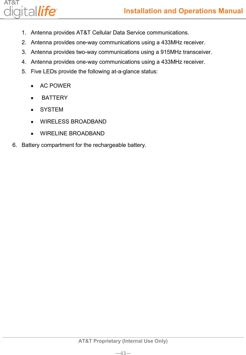  Installation and Operations Manual  AT&amp;T Proprietary (Internal Use Only) —43— 1.  Antenna provides AT&amp;T Cellular Data Service communications. 2.  Antenna provides one-way communications using a 433MHz receiver. 3.  Antenna provides two-way communications using a 915MHz transceiver.            4.  Antenna provides one-way communications using a 433MHz receiver. 5.  Five LEDs provide the following at-a-glance status:   AC POWER    BATTERY   SYSTEM    WIRELESS BROADBAND   WIRELINE BROADBAND 6.  Battery compartment for the rechargeable battery.   