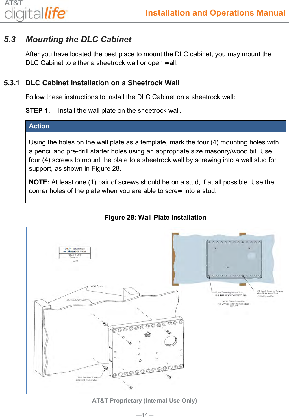  Installation and Operations Manual  AT&amp;T Proprietary (Internal Use Only) —44— 5.3  Mounting the DLC Cabinet After you have located the best place to mount the DLC cabinet, you may mount the DLC Cabinet to either a sheetrock wall or open wall. 5.3.1  DLC Cabinet Installation on a Sheetrock Wall Follow these instructions to install the DLC Cabinet on a sheetrock wall: STEP 1.  Install the wall plate on the sheetrock wall. Action Using the holes on the wall plate as a template, mark the four (4) mounting holes with a pencil and pre-drill starter holes using an appropriate size masonry/wood bit. Use four (4) screws to mount the plate to a sheetrock wall by screwing into a wall stud for support, as shown in Figure 28.  NOTE: At least one (1) pair of screws should be on a stud, if at all possible. Use the corner holes of the plate when you are able to screw into a stud.  Figure 28: Wall Plate Installation  