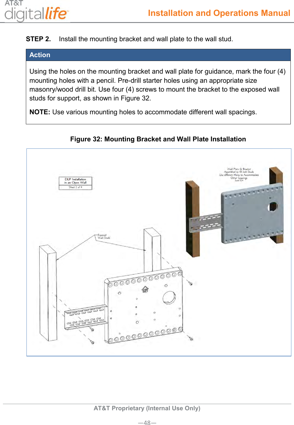  Installation and Operations Manual  AT&amp;T Proprietary (Internal Use Only) —48— STEP 2.  Install the mounting bracket and wall plate to the wall stud. Action Using the holes on the mounting bracket and wall plate for guidance, mark the four (4) mounting holes with a pencil. Pre-drill starter holes using an appropriate size masonry/wood drill bit. Use four (4) screws to mount the bracket to the exposed wall studs for support, as shown in Figure 32. NOTE: Use various mounting holes to accommodate different wall spacings. Figure 32: Mounting Bracket and Wall Plate Installation  