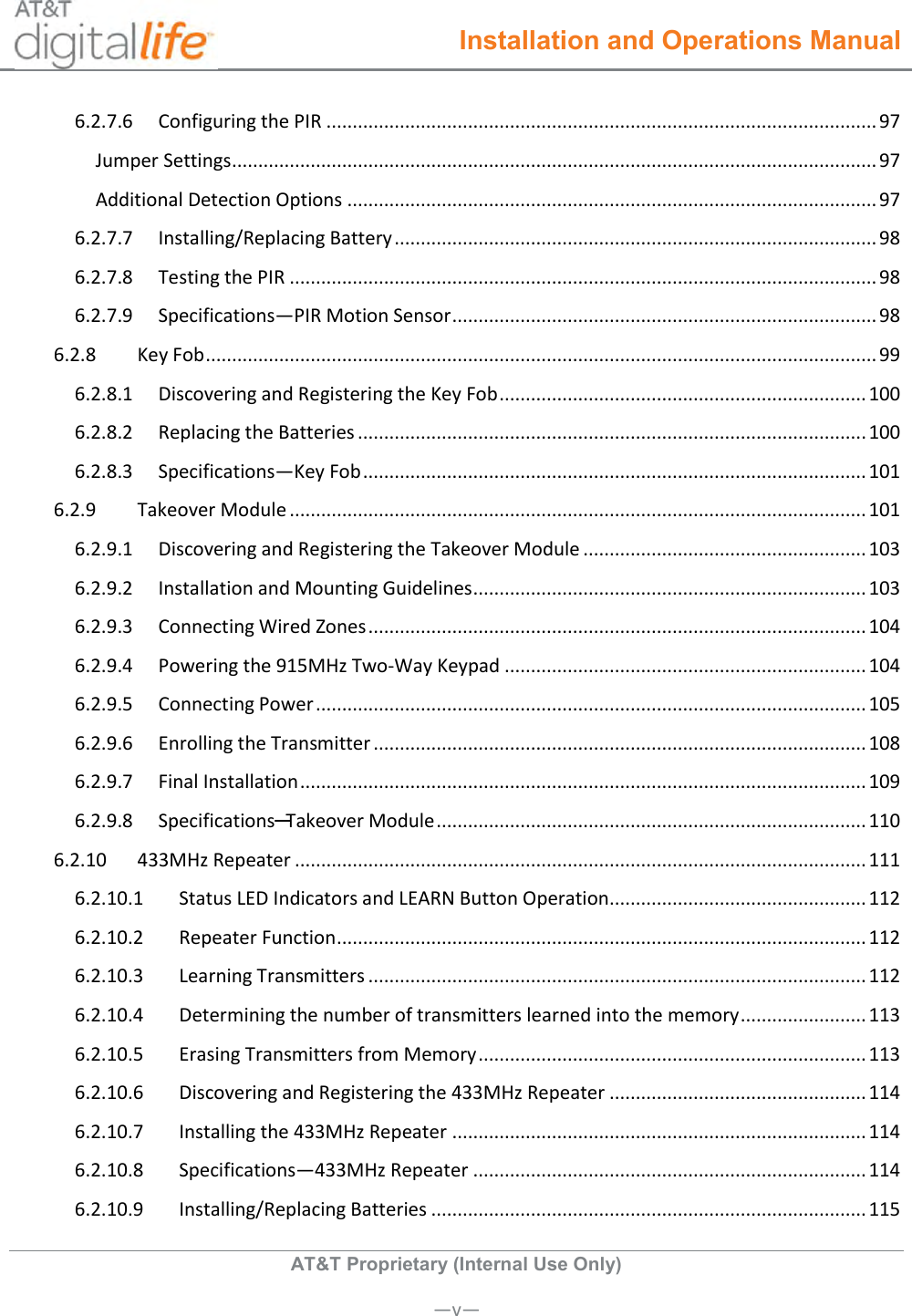  Installation and Operations Manual  AT&amp;T Proprietary (Internal Use Only)       —v— 6.2.7.6  Configuring the PIR ......................................................................................................... 97 Jumper Settings ........................................................................................................................... 97 Additional Detection Options ..................................................................................................... 97 6.2.7.7  Installing/Replacing Battery ............................................................................................ 98 6.2.7.8  Testing the PIR ................................................................................................................ 98 6.2.7.9  Specifications—PIR Motion Sensor ................................................................................. 98 6.2.8  Key Fob ................................................................................................................................ 99 6.2.8.1  Discovering and Registering the Key Fob ...................................................................... 100 6.2.8.2  Replacing the Batteries ................................................................................................. 100 6.2.8.3  Specifications—Key Fob ................................................................................................ 101 6.2.9  Takeover Module .............................................................................................................. 101 6.2.9.1  Discovering and Registering the Takeover Module ...................................................... 103 6.2.9.2  Installation and Mounting Guidelines ........................................................................... 103 6.2.9.3  Connecting Wired Zones ............................................................................................... 104 6.2.9.4  Powering the 915MHz Two-Way Keypad ..................................................................... 104 6.2.9.5  Connecting Power ......................................................................................................... 105 6.2.9.6  Enrolling the Transmitter .............................................................................................. 108 6.2.9.7  Final Installation ............................................................................................................ 109 6.2.9.8  Specifications─Takeover Module .................................................................................. 110 6.2.10  433MHz Repeater ............................................................................................................. 111 6.2.10.1  Status LED Indicators and LEARN Button Operation ................................................. 112 6.2.10.2  Repeater Function ..................................................................................................... 112 6.2.10.3  Learning Transmitters ............................................................................................... 112 6.2.10.4  Determining the number of transmitters learned into the memory ........................ 113 6.2.10.5  Erasing Transmitters from Memory .......................................................................... 113 6.2.10.6  Discovering and Registering the 433MHz Repeater ................................................. 114 6.2.10.7  Installing the 433MHz Repeater ............................................................................... 114 6.2.10.8  Specifications—433MHz Repeater ........................................................................... 114 6.2.10.9  Installing/Replacing Batteries ................................................................................... 115 