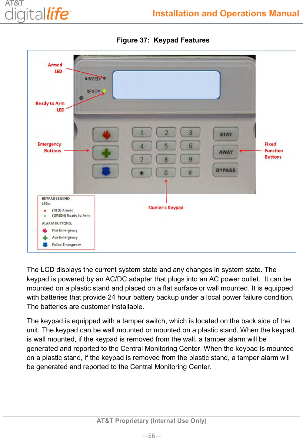  Installation and Operations Manual  AT&amp;T Proprietary (Internal Use Only) —56— Figure 37:  Keypad Features  The LCD displays the current system state and any changes in system state. The keypad is powered by an AC/DC adapter that plugs into an AC power outlet.  It can be mounted on a plastic stand and placed on a flat surface or wall mounted. It is equipped with batteries that provide 24 hour battery backup under a local power failure condition. The batteries are customer installable.  The keypad is equipped with a tamper switch, which is located on the back side of the unit. The keypad can be wall mounted or mounted on a plastic stand. When the keypad is wall mounted, if the keypad is removed from the wall, a tamper alarm will be generated and reported to the Central Monitoring Center. When the keypad is mounted on a plastic stand, if the keypad is removed from the plastic stand, a tamper alarm will be generated and reported to the Central Monitoring Center.  