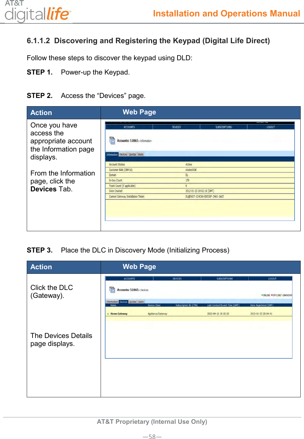  Installation and Operations Manual  AT&amp;T Proprietary (Internal Use Only) —58— 6.1.1.2  Discovering and Registering the Keypad (Digital Life Direct) Follow these steps to discover the keypad using DLD: STEP 1.  Power-up the Keypad.  STEP 2.  Access the “Devices” page. Action Web Page Once you have access the appropriate account the Information page displays.   From the Information page, click the Devices Tab.    STEP 3.  Place the DLC in Discovery Mode (Initializing Process) Action Web Page  Click the DLC (Gateway).     The Devices Details page displays.   