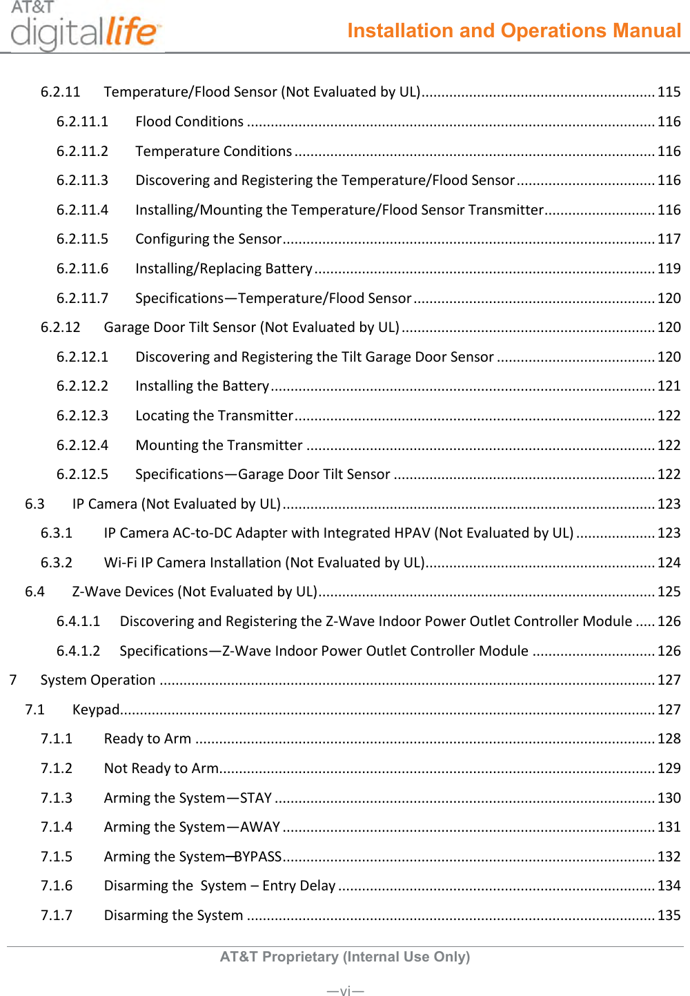  Installation and Operations Manual  AT&amp;T Proprietary (Internal Use Only)       —vi— 6.2.11  Temperature/Flood Sensor (Not Evaluated by UL) ........................................................... 115 6.2.11.1  Flood Conditions ....................................................................................................... 116 6.2.11.2  Temperature Conditions ........................................................................................... 116 6.2.11.3  Discovering and Registering the Temperature/Flood Sensor ................................... 116 6.2.11.4  Installing/Mounting the Temperature/Flood Sensor Transmitter ............................ 116 6.2.11.5  Configuring the Sensor .............................................................................................. 117 6.2.11.6  Installing/Replacing Battery ...................................................................................... 119 6.2.11.7  Specifications—Temperature/Flood Sensor ............................................................. 120 6.2.12  Garage Door Tilt Sensor (Not Evaluated by UL) ................................................................ 120 6.2.12.1  Discovering and Registering the Tilt Garage Door Sensor ........................................ 120 6.2.12.2  Installing the Battery ................................................................................................. 121 6.2.12.3  Locating the Transmitter ........................................................................................... 122 6.2.12.4  Mounting the Transmitter ........................................................................................ 122 6.2.12.5  Specifications—Garage Door Tilt Sensor .................................................................. 122 6.3  IP Camera (Not Evaluated by UL) .............................................................................................. 123 6.3.1  IP Camera AC-to-DC Adapter with Integrated HPAV (Not Evaluated by UL) .................... 123 6.3.2  Wi-Fi IP Camera Installation (Not Evaluated by UL) .......................................................... 124 6.4  Z-Wave Devices (Not Evaluated by UL) ..................................................................................... 125 6.4.1.1  Discovering and Registering the Z-Wave Indoor Power Outlet Controller Module ..... 126 6.4.1.2  Specifications—Z-Wave Indoor Power Outlet Controller Module ............................... 126 7  System Operation ............................................................................................................................. 127 7.1  Keypad....................................................................................................................................... 127 7.1.1  Ready to Arm .................................................................................................................... 128 7.1.2  Not Ready to Arm.............................................................................................................. 129 7.1.3  Arming the System—STAY ................................................................................................ 130 7.1.4  Arming the System—AWAY .............................................................................................. 131 7.1.5  Arming the System─BYPASS .............................................................................................. 132 7.1.6  Disarming the  System – Entry Delay ................................................................................ 134 7.1.7  Disarming the System ....................................................................................................... 135 