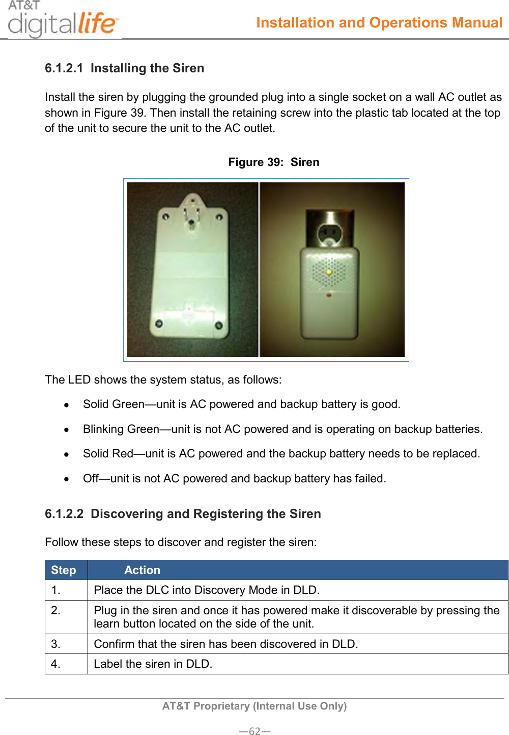  Installation and Operations Manual  AT&amp;T Proprietary (Internal Use Only) —62— 6.1.2.1  Installing the Siren Install the siren by plugging the grounded plug into a single socket on a wall AC outlet as shown in Figure 39. Then install the retaining screw into the plastic tab located at the top of the unit to secure the unit to the AC outlet. Figure 39:  Siren  The LED shows the system status, as follows:   Solid Green—unit is AC powered and backup battery is good.   Blinking Green—unit is not AC powered and is operating on backup batteries.   Solid Red—unit is AC powered and the backup battery needs to be replaced.   Off—unit is not AC powered and backup battery has failed. 6.1.2.2  Discovering and Registering the Siren Follow these steps to discover and register the siren: Step Action 1. Place the DLC into Discovery Mode in DLD. 2. Plug in the siren and once it has powered make it discoverable by pressing the learn button located on the side of the unit. 3. Confirm that the siren has been discovered in DLD. 4. Label the siren in DLD.  