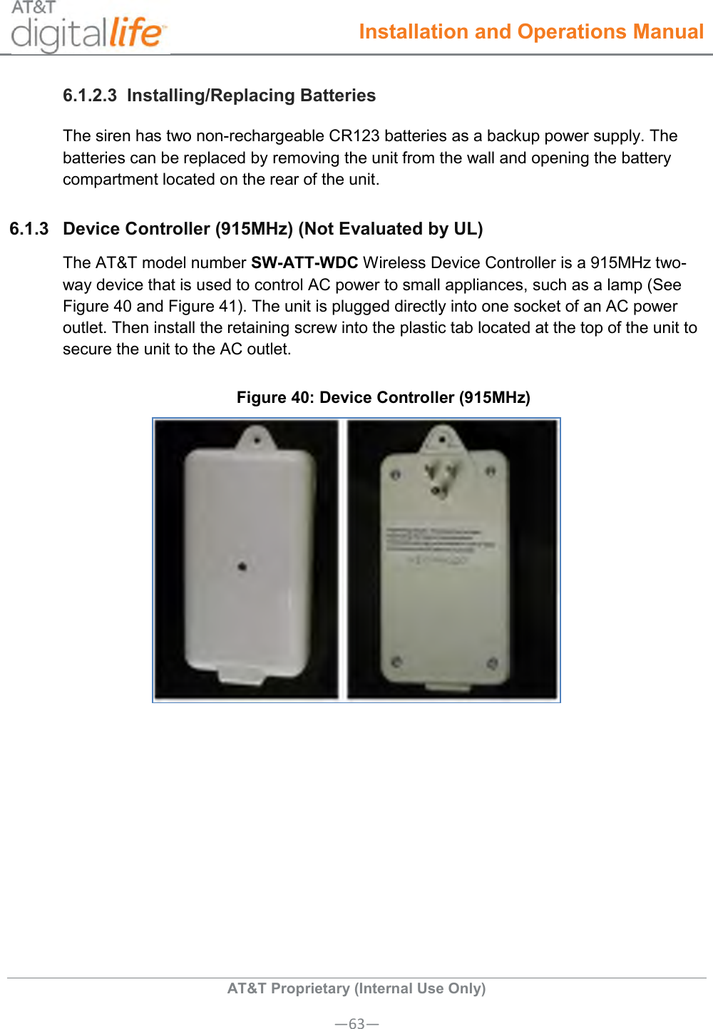  Installation and Operations Manual  AT&amp;T Proprietary (Internal Use Only) —63— 6.1.2.3  Installing/Replacing Batteries The siren has two non-rechargeable CR123 batteries as a backup power supply. The batteries can be replaced by removing the unit from the wall and opening the battery compartment located on the rear of the unit. 6.1.3  Device Controller (915MHz) (Not Evaluated by UL) The AT&amp;T model number SW-ATT-WDC Wireless Device Controller is a 915MHz two-way device that is used to control AC power to small appliances, such as a lamp (See Figure 40 and Figure 41). The unit is plugged directly into one socket of an AC power outlet. Then install the retaining screw into the plastic tab located at the top of the unit to secure the unit to the AC outlet. Figure 40: Device Controller (915MHz)  