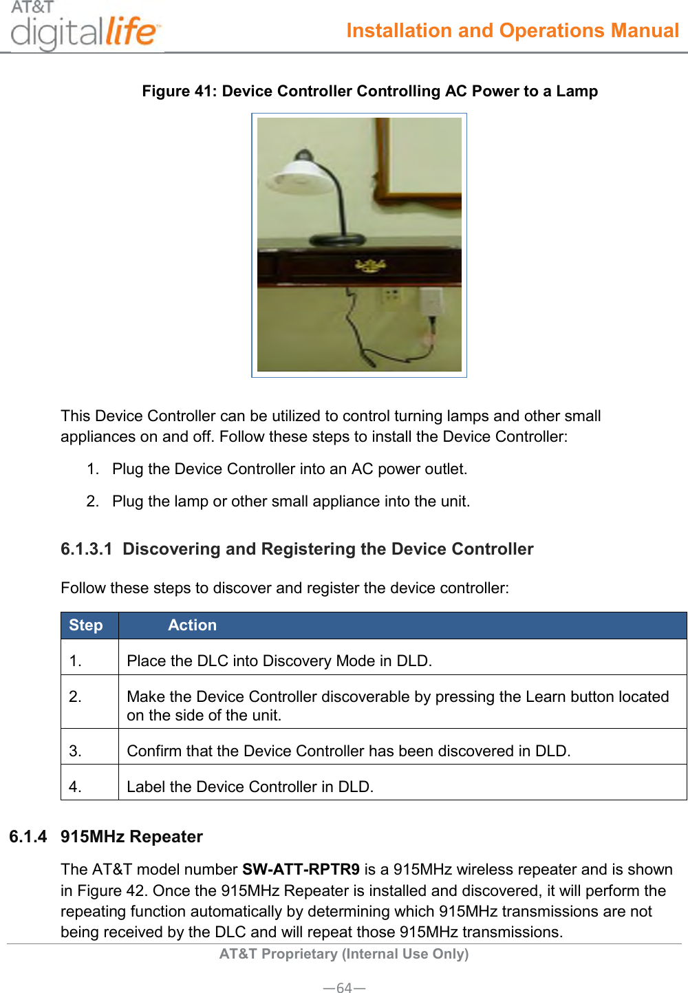  Installation and Operations Manual  AT&amp;T Proprietary (Internal Use Only) —64— Figure 41: Device Controller Controlling AC Power to a Lamp  This Device Controller can be utilized to control turning lamps and other small appliances on and off. Follow these steps to install the Device Controller: 1.  Plug the Device Controller into an AC power outlet. 2.  Plug the lamp or other small appliance into the unit. 6.1.3.1  Discovering and Registering the Device Controller Follow these steps to discover and register the device controller: Step Action 1. Place the DLC into Discovery Mode in DLD. 2. Make the Device Controller discoverable by pressing the Learn button located on the side of the unit. 3. Confirm that the Device Controller has been discovered in DLD. 4. Label the Device Controller in DLD. 6.1.4  915MHz Repeater  The AT&amp;T model number SW-ATT-RPTR9 is a 915MHz wireless repeater and is shown in Figure 42. Once the 915MHz Repeater is installed and discovered, it will perform the repeating function automatically by determining which 915MHz transmissions are not being received by the DLC and will repeat those 915MHz transmissions. 