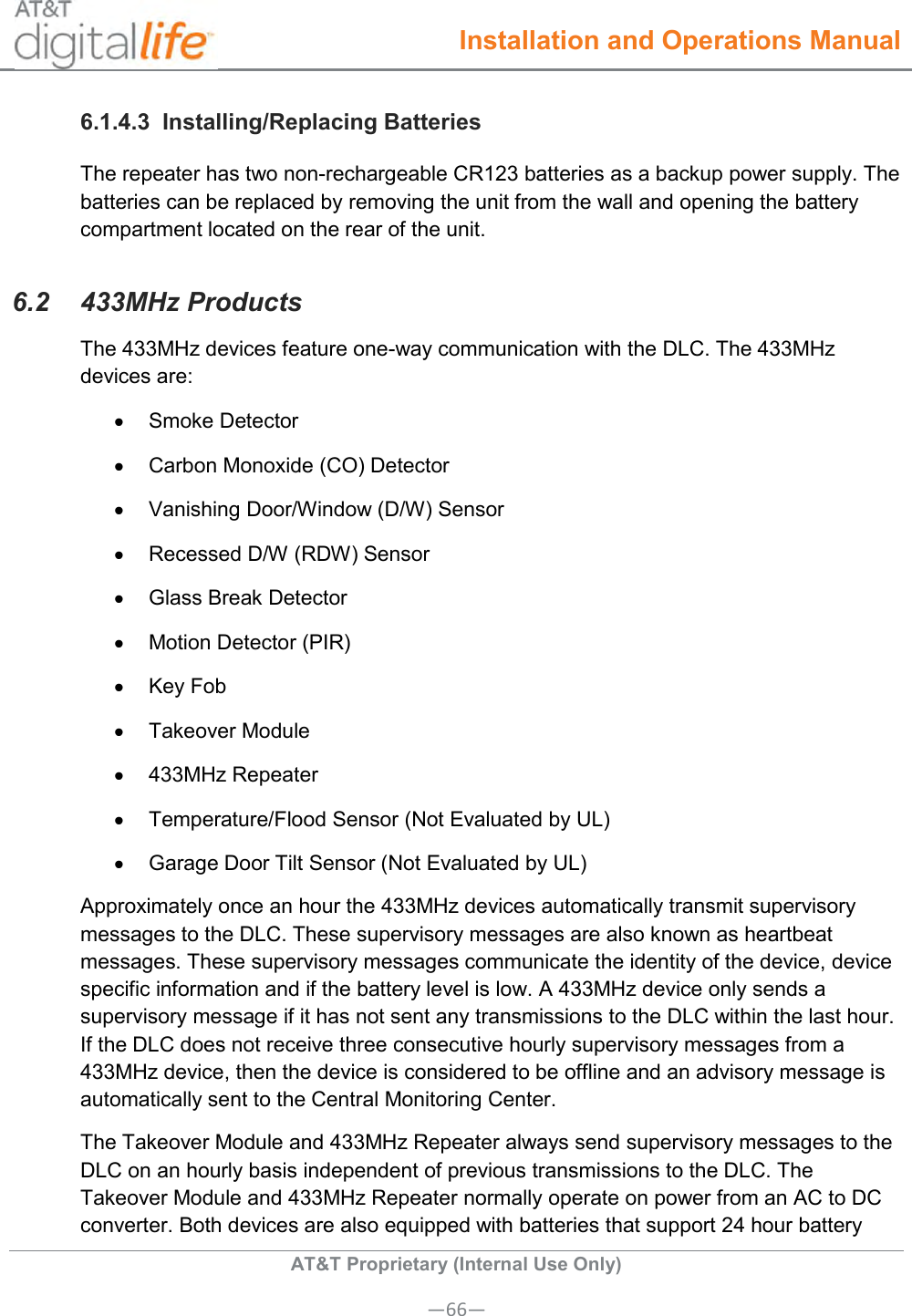  Installation and Operations Manual  AT&amp;T Proprietary (Internal Use Only) —66— 6.1.4.3  Installing/Replacing Batteries The repeater has two non-rechargeable CR123 batteries as a backup power supply. The batteries can be replaced by removing the unit from the wall and opening the battery compartment located on the rear of the unit. 6.2  433MHz Products The 433MHz devices feature one-way communication with the DLC. The 433MHz devices are:   Smoke Detector   Carbon Monoxide (CO) Detector   Vanishing Door/Window (D/W) Sensor   Recessed D/W (RDW) Sensor   Glass Break Detector   Motion Detector (PIR)   Key Fob   Takeover Module   433MHz Repeater   Temperature/Flood Sensor (Not Evaluated by UL)   Garage Door Tilt Sensor (Not Evaluated by UL) Approximately once an hour the 433MHz devices automatically transmit supervisory messages to the DLC. These supervisory messages are also known as heartbeat messages. These supervisory messages communicate the identity of the device, device specific information and if the battery level is low. A 433MHz device only sends a supervisory message if it has not sent any transmissions to the DLC within the last hour. If the DLC does not receive three consecutive hourly supervisory messages from a 433MHz device, then the device is considered to be offline and an advisory message is automatically sent to the Central Monitoring Center. The Takeover Module and 433MHz Repeater always send supervisory messages to the DLC on an hourly basis independent of previous transmissions to the DLC. The Takeover Module and 433MHz Repeater normally operate on power from an AC to DC converter. Both devices are also equipped with batteries that support 24 hour battery 