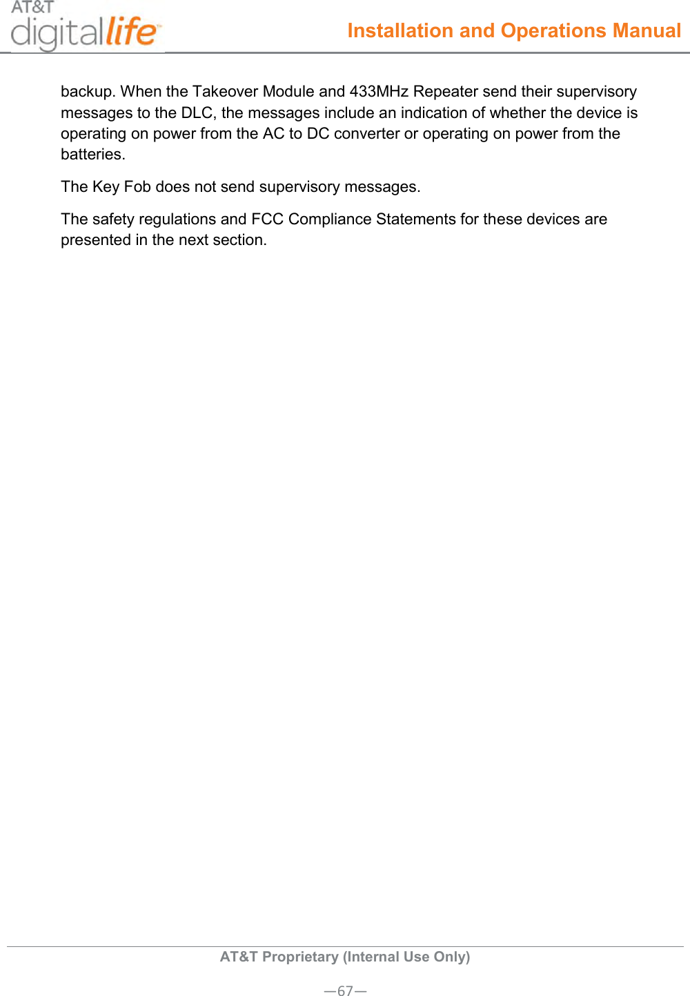  Installation and Operations Manual  AT&amp;T Proprietary (Internal Use Only) —67— backup. When the Takeover Module and 433MHz Repeater send their supervisory messages to the DLC, the messages include an indication of whether the device is operating on power from the AC to DC converter or operating on power from the batteries. The Key Fob does not send supervisory messages.   The safety regulations and FCC Compliance Statements for these devices are presented in the next section.   