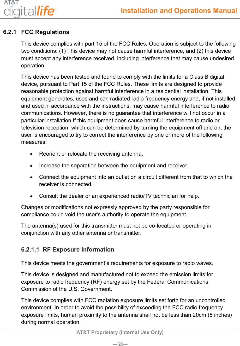  Installation and Operations Manual  AT&amp;T Proprietary (Internal Use Only) —68— 6.2.1  FCC Regulations This device complies with part 15 of the FCC Rules. Operation is subject to the following two conditions: (1) This device may not cause harmful interference, and (2) this device must accept any interference received, including interference that may cause undesired operation. This device has been tested and found to comply with the limits for a Class B digital device, pursuant to Part 15 of the FCC Rules. These limits are designed to provide reasonable protection against harmful interference in a residential installation. This equipment generates, uses and can radiated radio frequency energy and, if not installed and used in accordance with the instructions, may cause harmful interference to radio communications. However, there is no guarantee that interference will not occur in a particular installation If this equipment does cause harmful interference to radio or television reception, which can be determined by turning the equipment off and on, the user is encouraged to try to correct the interference by one or more of the following measures:   Reorient or relocate the receiving antenna.   Increase the separation between the equipment and receiver.   Connect the equipment into an outlet on a circuit different from that to which the receiver is connected.   Consult the dealer or an experienced radio/TV technician for help. Changes or modifications not expressly approved by the party responsible for compliance could void the user‘s authority to operate the equipment. The antenna(s) used for this transmitter must not be co-located or operating in conjunction with any other antenna or transmitter. 6.2.1.1  RF Exposure Information This device meets the government’s requirements for exposure to radio waves. This device is designed and manufactured not to exceed the emission limits for exposure to radio frequency (RF) energy set by the Federal Communications Commission of the U.S. Government. This device complies with FCC radiation exposure limits set forth for an uncontrolled environment. In order to avoid the possibility of exceeding the FCC radio frequency exposure limits, human proximity to the antenna shall not be less than 20cm (8 inches) during normal operation. 