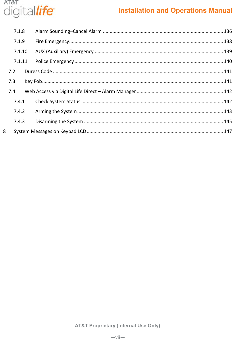  Installation and Operations Manual  AT&amp;T Proprietary (Internal Use Only)      —vii— 7.1.8  Alarm Sounding─Cancel Alarm ......................................................................................... 136 7.1.9  Fire Emergency .................................................................................................................. 138 7.1.10  AUX (Auxiliary) Emergency ............................................................................................... 139 7.1.11  Police Emergency .............................................................................................................. 140 7.2  Duress Code .............................................................................................................................. 141 7.3  Key Fob ...................................................................................................................................... 141 7.4  Web Access via Digital Life Direct – Alarm Manager ................................................................ 142 7.4.1  Check System Status ......................................................................................................... 142 7.4.2  Arming the System ............................................................................................................ 143 7.4.3  Disarming the System ....................................................................................................... 145 8  System Messages on Keypad LCD ..................................................................................................... 147     