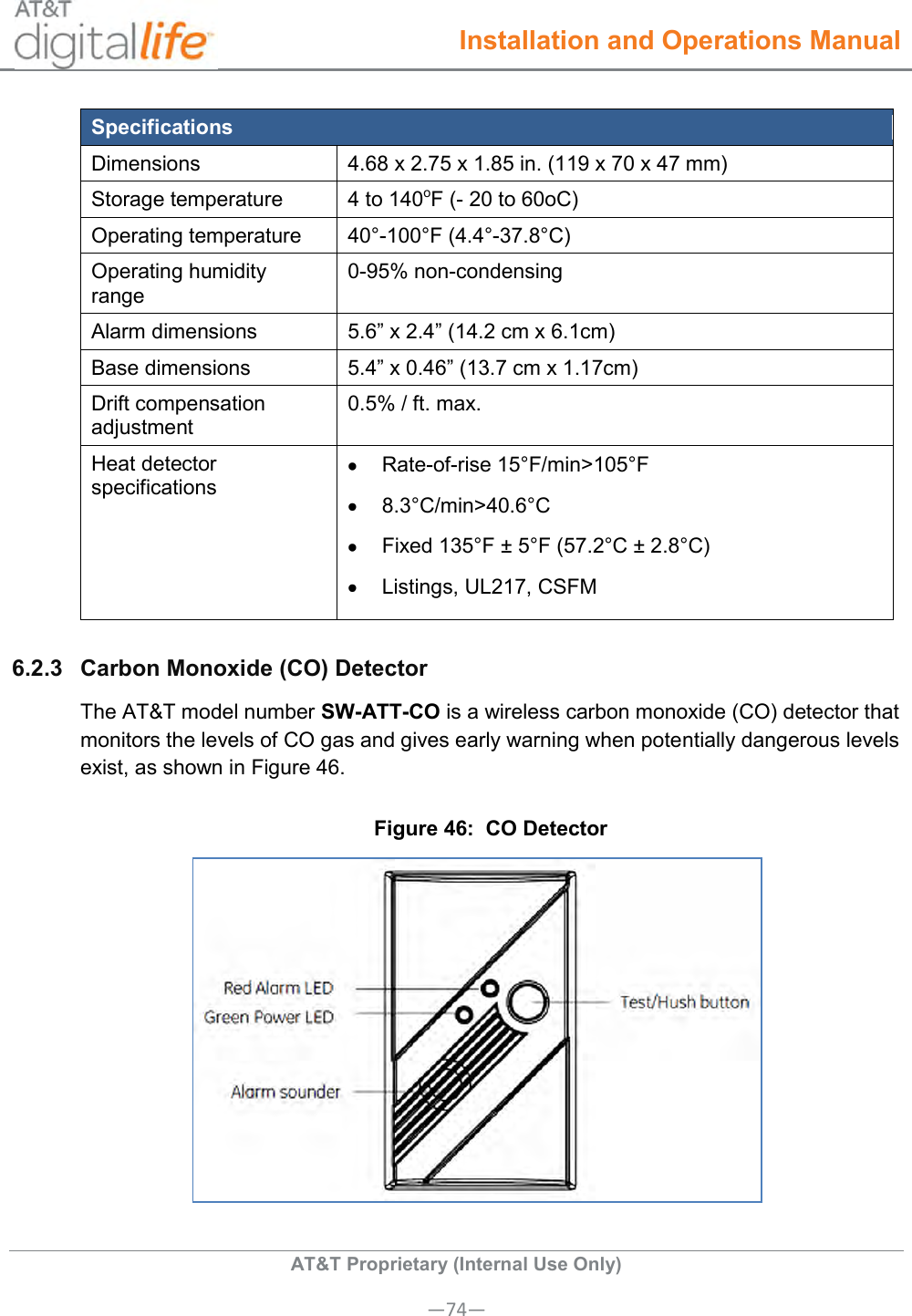  Installation and Operations Manual  AT&amp;T Proprietary (Internal Use Only) —74— Specifications Dimensions 4.68 x 2.75 x 1.85 in. (119 x 70 x 47 mm) Storage temperature 4 to 140oF (- 20 to 60oC) Operating temperature 40°-100°F (4.4°-37.8°C) Operating humidity range 0-95% non-condensing Alarm dimensions 5.6” x 2.4” (14.2 cm x 6.1cm) Base dimensions 5.4” x 0.46” (13.7 cm x 1.17cm) Drift compensation adjustment 0.5% / ft. max. Heat detector specifications   Rate-of-rise 15°F/min&gt;105°F   8.3°C/min&gt;40.6°C   Fixed 135°F ± 5°F (57.2°C ± 2.8°C)   Listings, UL217, CSFM 6.2.3  Carbon Monoxide (CO) Detector The AT&amp;T model number SW-ATT-CO is a wireless carbon monoxide (CO) detector that monitors the levels of CO gas and gives early warning when potentially dangerous levels exist, as shown in Figure 46. Figure 46:  CO Detector  