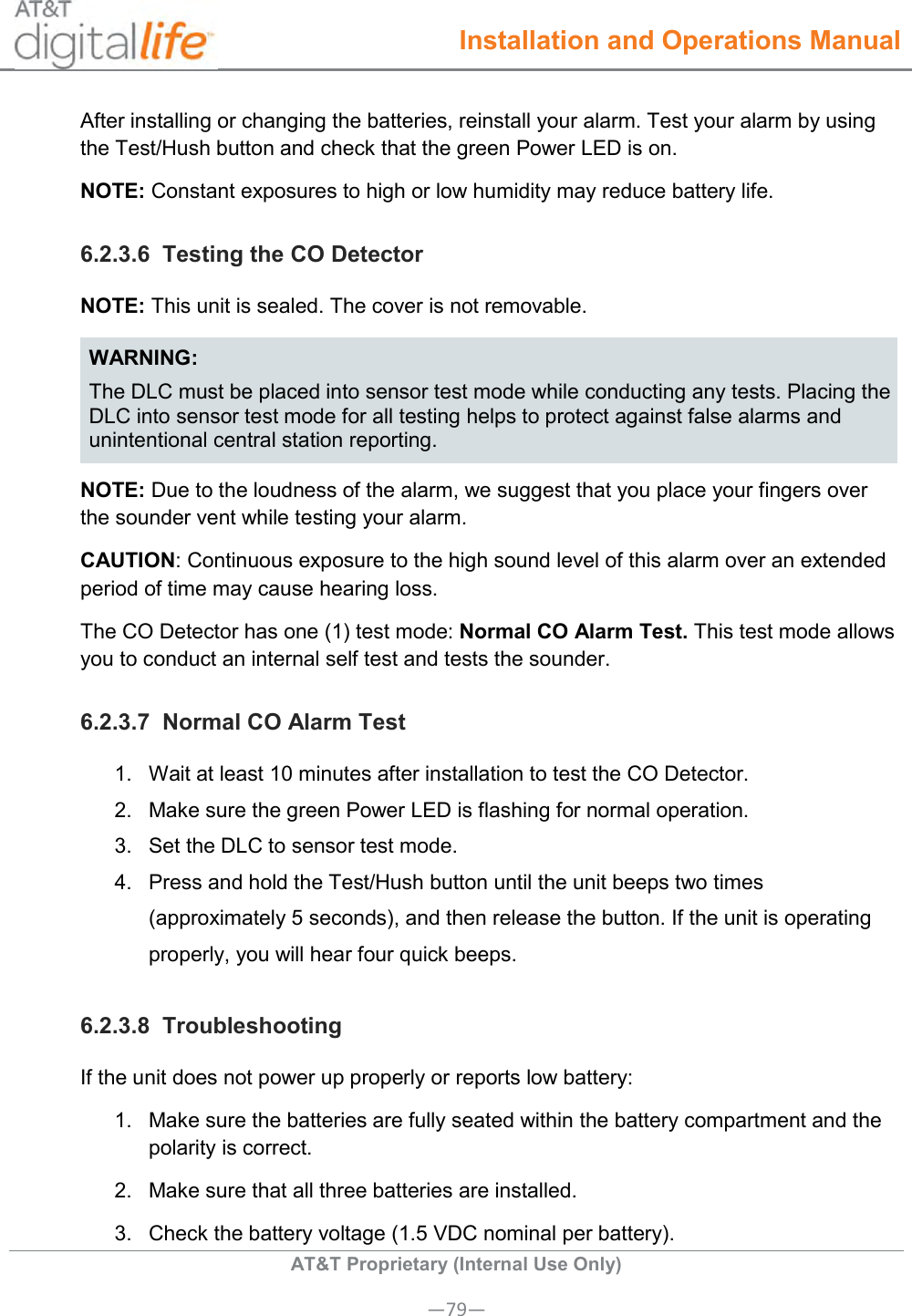  Installation and Operations Manual  AT&amp;T Proprietary (Internal Use Only) —79— After installing or changing the batteries, reinstall your alarm. Test your alarm by using the Test/Hush button and check that the green Power LED is on. NOTE: Constant exposures to high or low humidity may reduce battery life. 6.2.3.6  Testing the CO Detector NOTE: This unit is sealed. The cover is not removable. WARNING: The DLC must be placed into sensor test mode while conducting any tests. Placing the DLC into sensor test mode for all testing helps to protect against false alarms and unintentional central station reporting. NOTE: Due to the loudness of the alarm, we suggest that you place your fingers over the sounder vent while testing your alarm.  CAUTION: Continuous exposure to the high sound level of this alarm over an extended period of time may cause hearing loss. The CO Detector has one (1) test mode: Normal CO Alarm Test. This test mode allows you to conduct an internal self test and tests the sounder.  6.2.3.7  Normal CO Alarm Test  1.  Wait at least 10 minutes after installation to test the CO Detector. 2.  Make sure the green Power LED is flashing for normal operation.  3.  Set the DLC to sensor test mode.  4.  Press and hold the Test/Hush button until the unit beeps two times (approximately 5 seconds), and then release the button. If the unit is operating properly, you will hear four quick beeps. 6.2.3.8  Troubleshooting If the unit does not power up properly or reports low battery: 1.  Make sure the batteries are fully seated within the battery compartment and the polarity is correct.  2.  Make sure that all three batteries are installed. 3.  Check the battery voltage (1.5 VDC nominal per battery). 