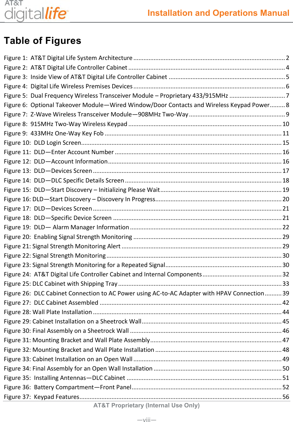  Installation and Operations Manual  AT&amp;T Proprietary (Internal Use Only)      —viii— Table of Figures Figure 1:  AT&amp;T Digital Life System Architecture .......................................................................................... 2 Figure 2:  AT&amp;T Digital Life Controller Cabinet ............................................................................................. 4 Figure 3:  Inside View of AT&amp;T Digital Life Controller Cabinet ..................................................................... 5 Figure 4:  Digital Life Wireless Premises Devices .......................................................................................... 6 Figure 5:  Dual Frequency Wireless Transceiver Module – Proprietary 433/915MHz ................................. 7 Figure 6:  Optional Takeover Module—Wired Window/Door Contacts and Wireless Keypad Power ......... 8 Figure 7:  Z-Wave Wireless Transceiver Module—908MHz Two-Way ......................................................... 9 Figure 8:  915MHz Two-Way Wireless Keypad ........................................................................................... 10 Figure 9:  433MHz One-Way Key Fob ......................................................................................................... 11 Figure 10:  DLD Login Screen....................................................................................................................... 15 Figure 11:  DLD—Enter Account Number ................................................................................................... 16 Figure 12:  DLD—Account Information ....................................................................................................... 16 Figure 13:  DLD—Devices Screen ................................................................................................................ 17 Figure 14:  DLD—DLC Specific Details Screen ............................................................................................. 18 Figure 15:  DLD—Start Discovery – Initializing Please Wait ........................................................................ 19 Figure 16: DLD—Start Discovery – Discovery In Progress ........................................................................... 20 Figure 17:  DLD—Devices Screen ................................................................................................................ 21 Figure 18:  DLD—Specific Device Screen .................................................................................................... 21 Figure 19:  DLD— Alarm Manager Information .......................................................................................... 22 Figure 20:  Enabling Signal Strength Monitoring ........................................................................................ 29 Figure 21: Signal Strength Monitoring Alert ............................................................................................... 29 Figure 22: Signal Strength Monitoring ........................................................................................................ 30 Figure 23: Signal Strength Monitoring for a Repeated Signal ..................................................................... 30 Figure 24:  AT&amp;T Digital Life Controller Cabinet and Internal Components ............................................... 32 Figure 25: DLC Cabinet with Shipping Tray ................................................................................................. 33 Figure 26:  DLC Cabinet Connection to AC Power using AC-to-AC Adapter with HPAV Connection .......... 39 Figure 27:  DLC Cabinet Assembled ............................................................................................................ 42 Figure 28: Wall Plate Installation ................................................................................................................ 44 Figure 29: Cabinet Installation on a Sheetrock Wall ................................................................................... 45 Figure 30: Final Assembly on a Sheetrock Wall .......................................................................................... 46 Figure 31: Mounting Bracket and Wall Plate Assembly .............................................................................. 47 Figure 32: Mounting Bracket and Wall Plate Installation ........................................................................... 48 Figure 33: Cabinet Installation on an Open Wall ........................................................................................ 49 Figure 34: Final Assembly for an Open Wall Installation ............................................................................ 50 Figure 35:  Installing Antennas—DLC Cabinet ............................................................................................ 51 Figure 36:  Battery Compartment—Front Panel ......................................................................................... 52 Figure 37:  Keypad Features ........................................................................................................................ 56 