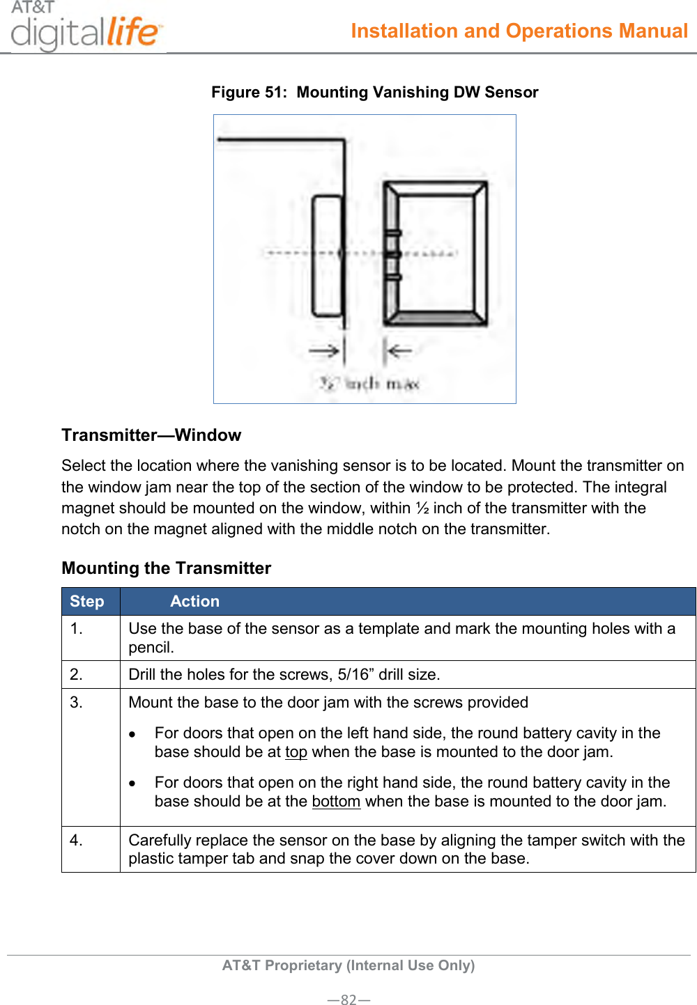  Installation and Operations Manual  AT&amp;T Proprietary (Internal Use Only) —82— Figure 51:  Mounting Vanishing DW Sensor  Transmitter—Window Select the location where the vanishing sensor is to be located. Mount the transmitter on the window jam near the top of the section of the window to be protected. The integral magnet should be mounted on the window, within ½ inch of the transmitter with the notch on the magnet aligned with the middle notch on the transmitter. Mounting the Transmitter Step Action 1. Use the base of the sensor as a template and mark the mounting holes with a pencil. 2. Drill the holes for the screws, 5/16” drill size. 3. Mount the base to the door jam with the screws provided    For doors that open on the left hand side, the round battery cavity in the base should be at top when the base is mounted to the door jam.   For doors that open on the right hand side, the round battery cavity in the base should be at the bottom when the base is mounted to the door jam. 4. Carefully replace the sensor on the base by aligning the tamper switch with the plastic tamper tab and snap the cover down on the base. 