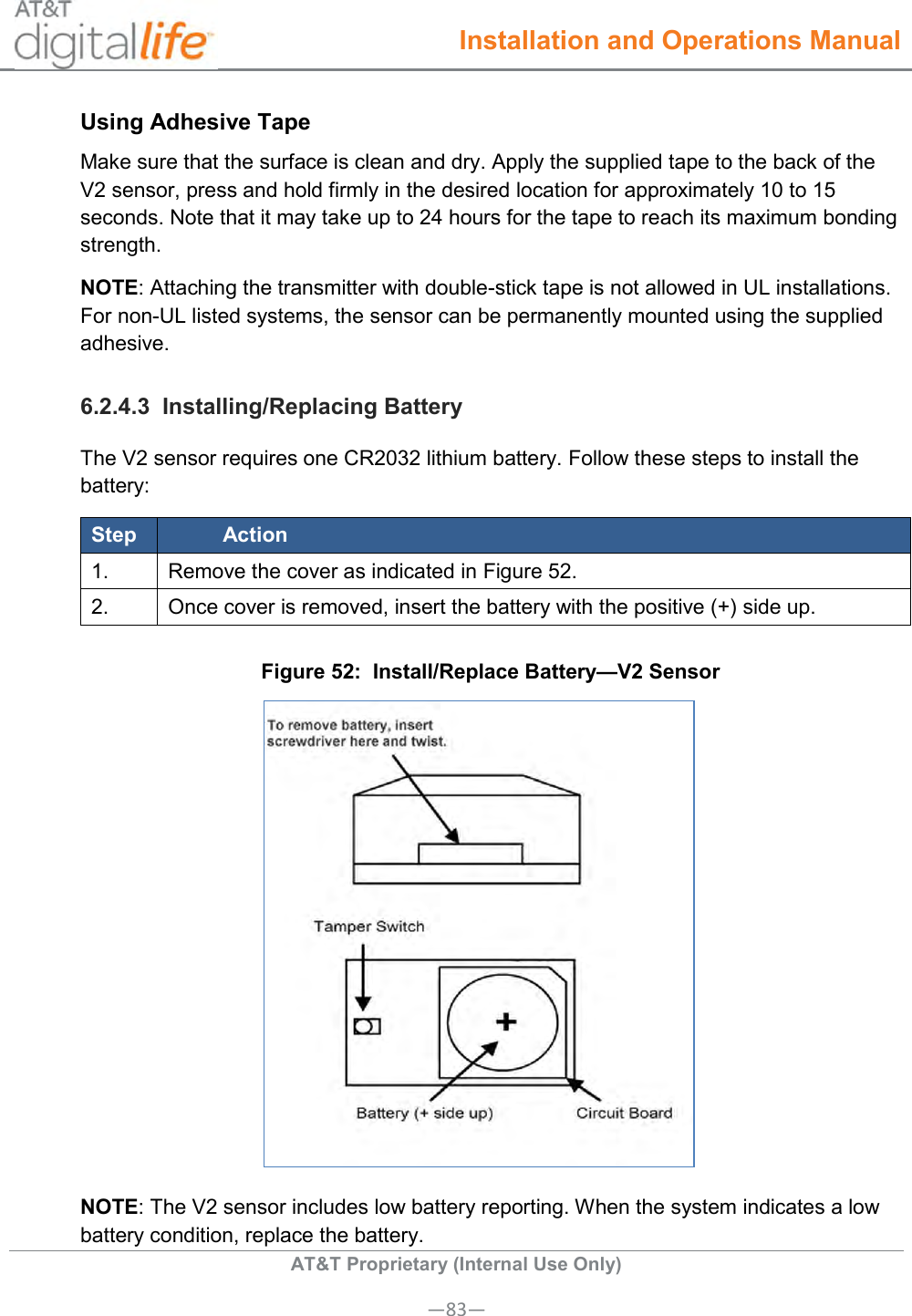  Installation and Operations Manual  AT&amp;T Proprietary (Internal Use Only) —83— Using Adhesive Tape Make sure that the surface is clean and dry. Apply the supplied tape to the back of the V2 sensor, press and hold firmly in the desired location for approximately 10 to 15 seconds. Note that it may take up to 24 hours for the tape to reach its maximum bonding strength. NOTE: Attaching the transmitter with double-stick tape is not allowed in UL installations. For non-UL listed systems, the sensor can be permanently mounted using the supplied adhesive. 6.2.4.3  Installing/Replacing Battery The V2 sensor requires one CR2032 lithium battery. Follow these steps to install the battery: Step Action 1. Remove the cover as indicated in Figure 52. 2. Once cover is removed, insert the battery with the positive (+) side up. Figure 52:  Install/Replace Battery—V2 Sensor  NOTE: The V2 sensor includes low battery reporting. When the system indicates a low battery condition, replace the battery. 