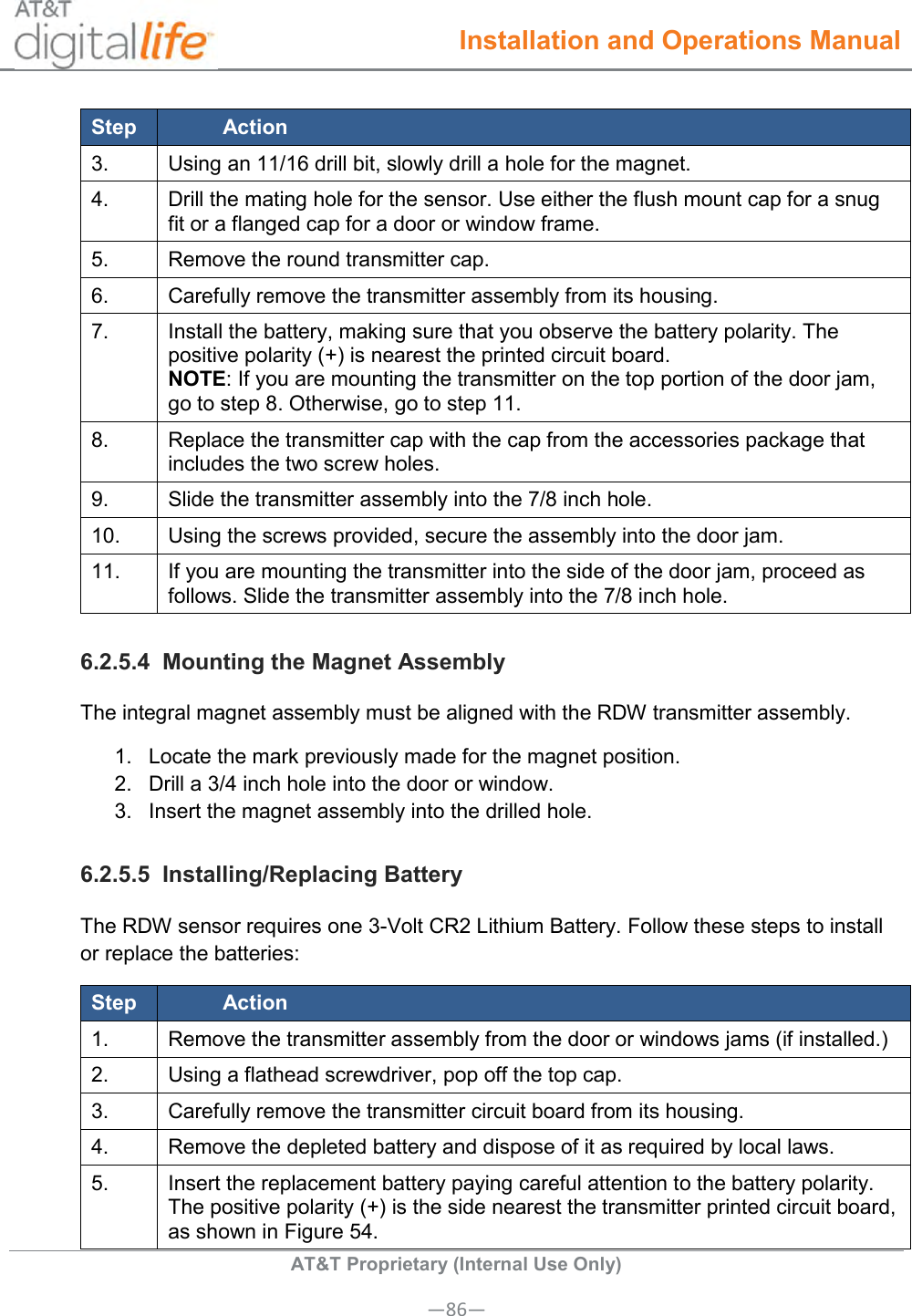  Installation and Operations Manual  AT&amp;T Proprietary (Internal Use Only) —86— Step Action 3. Using an 11/16 drill bit, slowly drill a hole for the magnet. 4. Drill the mating hole for the sensor. Use either the flush mount cap for a snug fit or a flanged cap for a door or window frame. 5. Remove the round transmitter cap. 6. Carefully remove the transmitter assembly from its housing. 7. Install the battery, making sure that you observe the battery polarity. The positive polarity (+) is nearest the printed circuit board. NOTE: If you are mounting the transmitter on the top portion of the door jam, go to step 8. Otherwise, go to step 11. 8. Replace the transmitter cap with the cap from the accessories package that includes the two screw holes. 9. Slide the transmitter assembly into the 7/8 inch hole. 10. Using the screws provided, secure the assembly into the door jam. 11. If you are mounting the transmitter into the side of the door jam, proceed as follows. Slide the transmitter assembly into the 7/8 inch hole. 6.2.5.4  Mounting the Magnet Assembly The integral magnet assembly must be aligned with the RDW transmitter assembly. 1.  Locate the mark previously made for the magnet position. 2.  Drill a 3/4 inch hole into the door or window. 3.  Insert the magnet assembly into the drilled hole. 6.2.5.5  Installing/Replacing Battery The RDW sensor requires one 3-Volt CR2 Lithium Battery. Follow these steps to install or replace the batteries: Step Action 1. Remove the transmitter assembly from the door or windows jams (if installed.) 2. Using a flathead screwdriver, pop off the top cap. 3. Carefully remove the transmitter circuit board from its housing. 4. Remove the depleted battery and dispose of it as required by local laws. 5. Insert the replacement battery paying careful attention to the battery polarity. The positive polarity (+) is the side nearest the transmitter printed circuit board, as shown in Figure 54. 