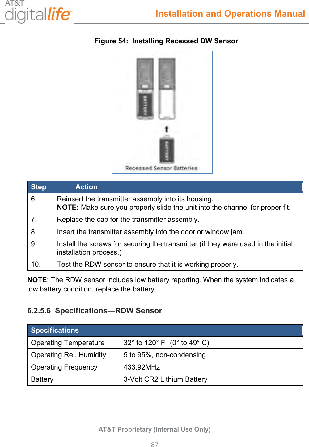  Installation and Operations Manual  AT&amp;T Proprietary (Internal Use Only) —87— Figure 54:  Installing Recessed DW Sensor  Step Action 6. Reinsert the transmitter assembly into its housing. NOTE: Make sure you properly slide the unit into the channel for proper fit. 7. Replace the cap for the transmitter assembly. 8. Insert the transmitter assembly into the door or window jam. 9. Install the screws for securing the transmitter (if they were used in the initial installation process.) 10. Test the RDW sensor to ensure that it is working properly. NOTE: The RDW sensor includes low battery reporting. When the system indicates a low battery condition, replace the battery. 6.2.5.6  Specifications—RDW Sensor Specifications Operating Temperature 32° to 120° F  (0° to 49° C) Operating Rel. Humidity 5 to 95%, non-condensing   Operating Frequency 433.92MHz Battery 3-Volt CR2 Lithium Battery 