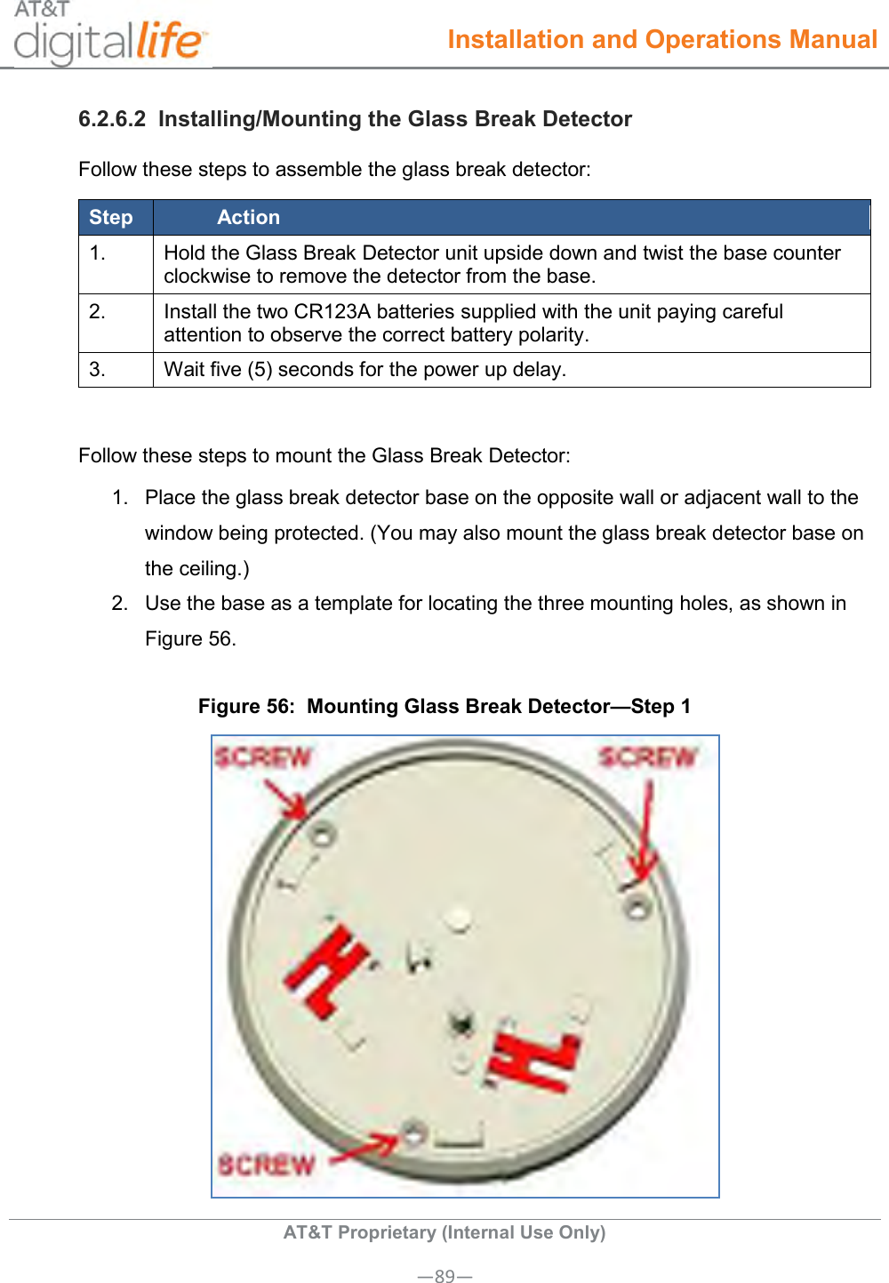  Installation and Operations Manual  AT&amp;T Proprietary (Internal Use Only) —89— 6.2.6.2  Installing/Mounting the Glass Break Detector Follow these steps to assemble the glass break detector: Step Action 1. Hold the Glass Break Detector unit upside down and twist the base counter clockwise to remove the detector from the base. 2. Install the two CR123A batteries supplied with the unit paying careful attention to observe the correct battery polarity. 3. Wait five (5) seconds for the power up delay.  Follow these steps to mount the Glass Break Detector: 1.  Place the glass break detector base on the opposite wall or adjacent wall to the window being protected. (You may also mount the glass break detector base on the ceiling.) 2.  Use the base as a template for locating the three mounting holes, as shown in Figure 56. Figure 56:  Mounting Glass Break Detector—Step 1  