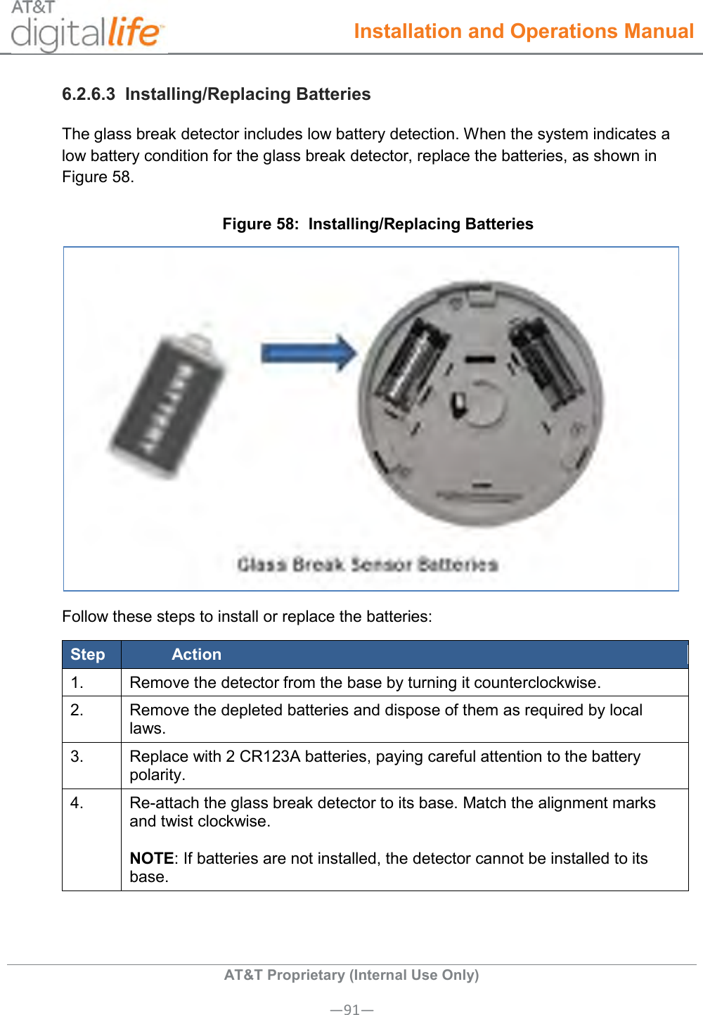  Installation and Operations Manual  AT&amp;T Proprietary (Internal Use Only) —91— 6.2.6.3  Installing/Replacing Batteries The glass break detector includes low battery detection. When the system indicates a low battery condition for the glass break detector, replace the batteries, as shown in Figure 58. Figure 58:  Installing/Replacing Batteries  Follow these steps to install or replace the batteries: Step Action 1. Remove the detector from the base by turning it counterclockwise. 2. Remove the depleted batteries and dispose of them as required by local laws. 3. Replace with 2 CR123A batteries, paying careful attention to the battery polarity. 4. Re-attach the glass break detector to its base. Match the alignment marks and twist clockwise.   NOTE: If batteries are not installed, the detector cannot be installed to its base. 