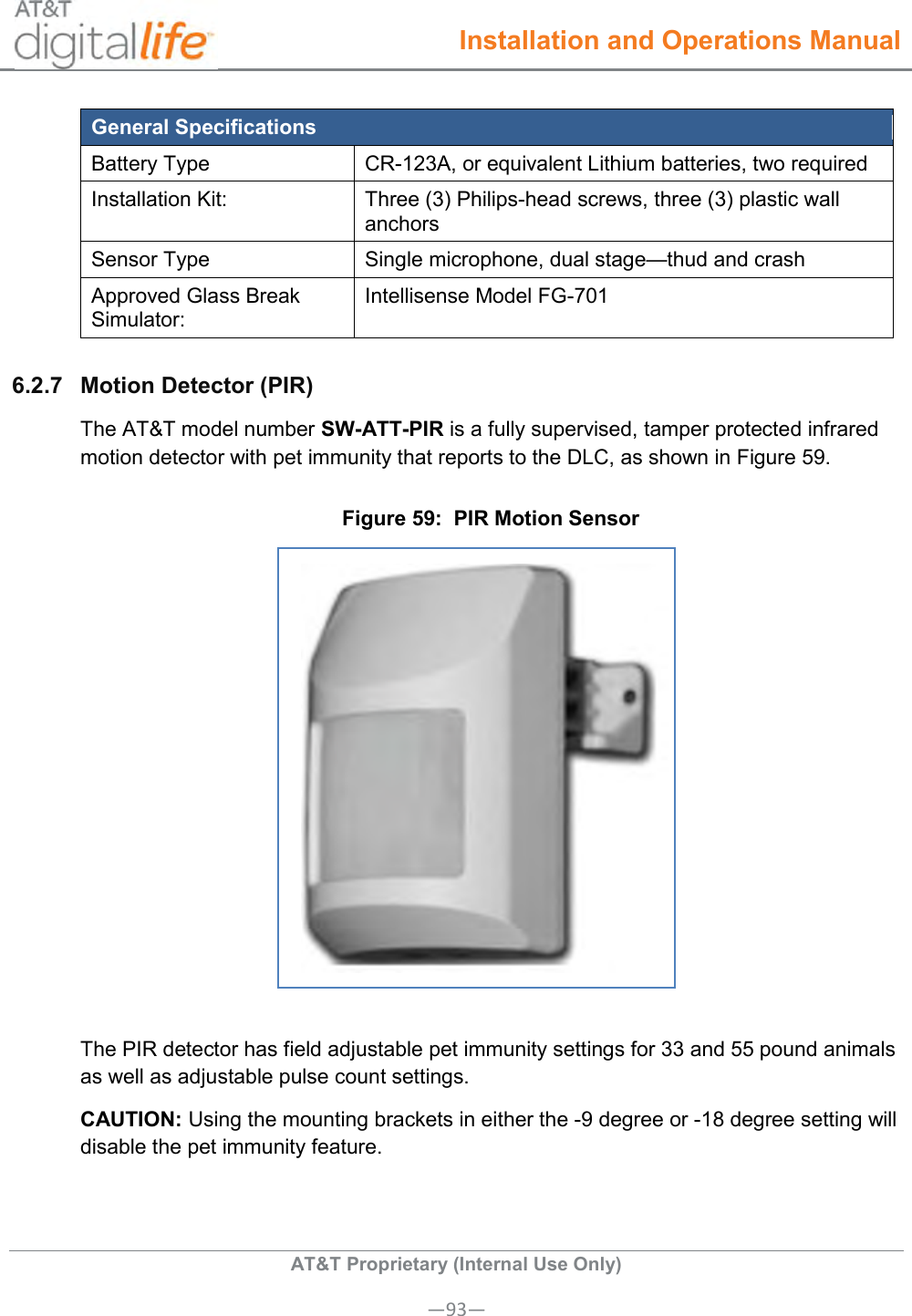  Installation and Operations Manual  AT&amp;T Proprietary (Internal Use Only) —93— General Specifications Battery Type CR-123A, or equivalent Lithium batteries, two required Installation Kit: Three (3) Philips-head screws, three (3) plastic wall anchors Sensor Type Single microphone, dual stage—thud and crash Approved Glass Break Simulator: Intellisense Model FG-701 6.2.7  Motion Detector (PIR) The AT&amp;T model number SW-ATT-PIR is a fully supervised, tamper protected infrared motion detector with pet immunity that reports to the DLC, as shown in Figure 59. Figure 59:  PIR Motion Sensor   The PIR detector has field adjustable pet immunity settings for 33 and 55 pound animals as well as adjustable pulse count settings. CAUTION: Using the mounting brackets in either the -9 degree or -18 degree setting will disable the pet immunity feature. 