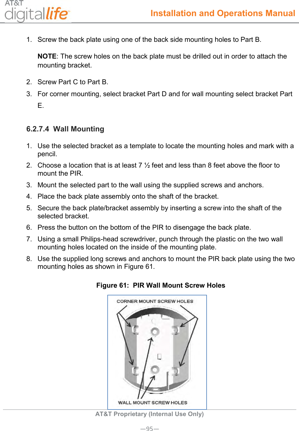  Installation and Operations Manual  AT&amp;T Proprietary (Internal Use Only) —95— 1.  Screw the back plate using one of the back side mounting holes to Part B. NOTE: The screw holes on the back plate must be drilled out in order to attach the mounting bracket. 2.  Screw Part C to Part B. 3.  For corner mounting, select bracket Part D and for wall mounting select bracket Part E. 6.2.7.4  Wall Mounting 1.  Use the selected bracket as a template to locate the mounting holes and mark with a pencil. 2.  Choose a location that is at least 7 ½ feet and less than 8 feet above the floor to mount the PIR. 3.  Mount the selected part to the wall using the supplied screws and anchors. 4.  Place the back plate assembly onto the shaft of the bracket. 5.  Secure the back plate/bracket assembly by inserting a screw into the shaft of the selected bracket. 6.  Press the button on the bottom of the PIR to disengage the back plate. 7.  Using a small Philips-head screwdriver, punch through the plastic on the two wall mounting holes located on the inside of the mounting plate. 8.  Use the supplied long screws and anchors to mount the PIR back plate using the two mounting holes as shown in Figure 61. Figure 61:  PIR Wall Mount Screw Holes  