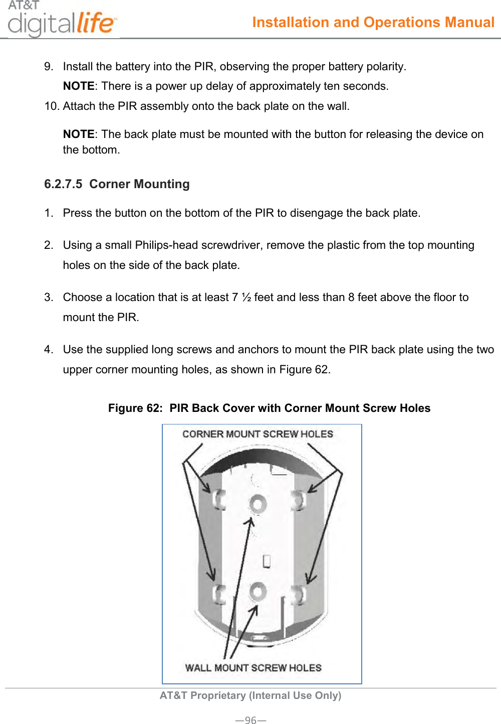  Installation and Operations Manual  AT&amp;T Proprietary (Internal Use Only) —96— 9.  Install the battery into the PIR, observing the proper battery polarity.  NOTE: There is a power up delay of approximately ten seconds. 10. Attach the PIR assembly onto the back plate on the wall. NOTE: The back plate must be mounted with the button for releasing the device on the bottom. 6.2.7.5  Corner Mounting 1.  Press the button on the bottom of the PIR to disengage the back plate. 2.  Using a small Philips-head screwdriver, remove the plastic from the top mounting holes on the side of the back plate. 3.  Choose a location that is at least 7 ½ feet and less than 8 feet above the floor to mount the PIR. 4.  Use the supplied long screws and anchors to mount the PIR back plate using the two upper corner mounting holes, as shown in Figure 62. Figure 62:  PIR Back Cover with Corner Mount Screw Holes  