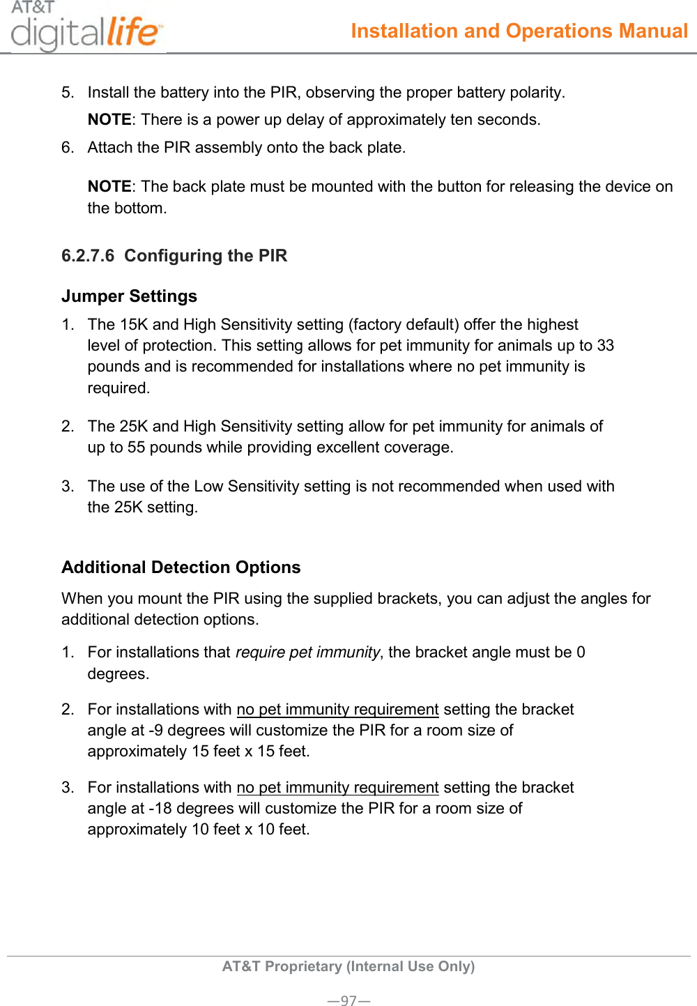  Installation and Operations Manual  AT&amp;T Proprietary (Internal Use Only) —97— 5.  Install the battery into the PIR, observing the proper battery polarity.  NOTE: There is a power up delay of approximately ten seconds. 6.  Attach the PIR assembly onto the back plate. NOTE: The back plate must be mounted with the button for releasing the device on the bottom. 6.2.7.6  Configuring the PIR Jumper Settings 1.  The 15K and High Sensitivity setting (factory default) offer the highest level of protection. This setting allows for pet immunity for animals up to 33 pounds and is recommended for installations where no pet immunity is required. 2.  The 25K and High Sensitivity setting allow for pet immunity for animals of up to 55 pounds while providing excellent coverage. 3.  The use of the Low Sensitivity setting is not recommended when used with the 25K setting.  Additional Detection Options When you mount the PIR using the supplied brackets, you can adjust the angles for additional detection options. 1.  For installations that require pet immunity, the bracket angle must be 0 degrees. 2.  For installations with no pet immunity requirement setting the bracket angle at -9 degrees will customize the PIR for a room size of approximately 15 feet x 15 feet. 3.  For installations with no pet immunity requirement setting the bracket angle at -18 degrees will customize the PIR for a room size of approximately 10 feet x 10 feet.  