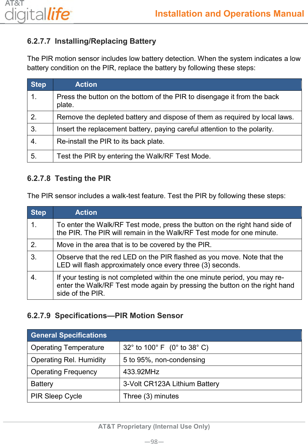  Installation and Operations Manual  AT&amp;T Proprietary (Internal Use Only) —98— 6.2.7.7  Installing/Replacing Battery The PIR motion sensor includes low battery detection. When the system indicates a low battery condition on the PIR, replace the battery by following these steps: Step Action 1. Press the button on the bottom of the PIR to disengage it from the back plate. 2. Remove the depleted battery and dispose of them as required by local laws. 3. Insert the replacement battery, paying careful attention to the polarity. 4. Re-install the PIR to its back plate. 5. Test the PIR by entering the Walk/RF Test Mode. 6.2.7.8  Testing the PIR The PIR sensor includes a walk-test feature. Test the PIR by following these steps: Step Action 1.   To enter the Walk/RF Test mode, press the button on the right hand side of the PIR. The PIR will remain in the Walk/RF Test mode for one minute. 2.   Move in the area that is to be covered by the PIR. 3.   Observe that the red LED on the PIR flashed as you move. Note that the LED will flash approximately once every three (3) seconds. 4.   If your testing is not completed within the one minute period, you may re-enter the Walk/RF Test mode again by pressing the button on the right hand side of the PIR. 6.2.7.9  Specifications—PIR Motion Sensor General Specifications Operating Temperature 32° to 100° F  (0° to 38° C) Operating Rel. Humidity 5 to 95%, non-condensing   Operating Frequency 433.92MHz Battery 3-Volt CR123A Lithium Battery PIR Sleep Cycle Three (3) minutes  