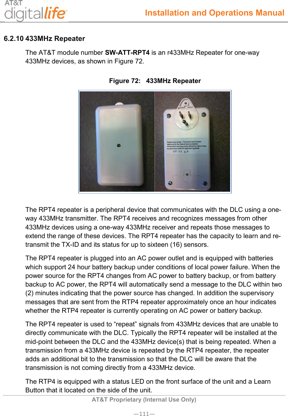  Installation and Operations Manual  AT&amp;T Proprietary (Internal Use Only) —111— 6.2.10 433MHz Repeater The AT&amp;T module number SW-ATT-RPT4 is an r433MHz Repeater for one-way 433MHz devices, as shown in Figure 72. Figure 72:   433MHz Repeater  The RPT4 repeater is a peripheral device that communicates with the DLC using a one-way 433MHz transmitter. The RPT4 receives and recognizes messages from other 433MHz devices using a one-way 433MHz receiver and repeats those messages to extend the range of these devices. The RPT4 repeater has the capacity to learn and re-transmit the TX-ID and its status for up to sixteen (16) sensors. The RPT4 repeater is plugged into an AC power outlet and is equipped with batteries which support 24 hour battery backup under conditions of local power failure. When the power source for the RPT4 changes from AC power to battery backup, or from battery backup to AC power, the RPT4 will automatically send a message to the DLC within two (2) minutes indicating that the power source has changed. In addition the supervisory messages that are sent from the RTP4 repeater approximately once an hour indicates whether the RTP4 repeater is currently operating on AC power or battery backup.  The RPT4 repeater is used to “repeat” signals from 433MHz devices that are unable to directly communicate with the DLC. Typically the RPT4 repeater will be installed at the mid-point between the DLC and the 433MHz device(s) that is being repeated. When a transmission from a 433MHz device is repeated by the RTP4 repeater, the repeater adds an additional bit to the transmission so that the DLC will be aware that the transmission is not coming directly from a 433MHz device. The RTP4 is equipped with a status LED on the front surface of the unit and a Learn Button that it located on the side of the unit.       