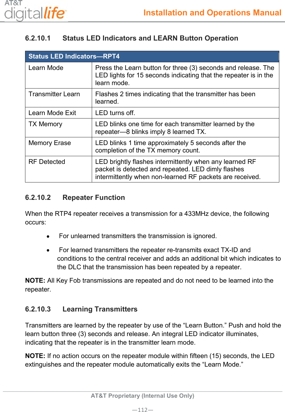  Installation and Operations Manual  AT&amp;T Proprietary (Internal Use Only) —112— 6.2.10.1  Status LED Indicators and LEARN Button Operation Status LED Indicators—RPT4 Learn Mode Press the Learn button for three (3) seconds and release. The LED lights for 15 seconds indicating that the repeater is in the learn mode. Transmitter Learn Flashes 2 times indicating that the transmitter has been learned. Learn Mode Exit LED turns off. TX Memory LED blinks one time for each transmitter learned by the repeater—8 blinks imply 8 learned TX. Memory Erase LED blinks 1 time approximately 5 seconds after the completion of the TX memory count. RF Detected LED brightly flashes intermittently when any learned RF packet is detected and repeated. LED dimly flashes intermittently when non-learned RF packets are received. 6.2.10.2  Repeater Function When the RTP4 repeater receives a transmission for a 433MHz device, the following occurs:    For unlearned transmitters the transmission is ignored.     For learned transmitters the repeater re-transmits exact TX-ID and conditions to the central receiver and adds an additional bit which indicates to the DLC that the transmission has been repeated by a repeater. NOTE: All Key Fob transmissions are repeated and do not need to be learned into the repeater. 6.2.10.3  Learning Transmitters Transmitters are learned by the repeater by use of the “Learn Button.” Push and hold the learn button three (3) seconds and release. An integral LED indicator illuminates, indicating that the repeater is in the transmitter learn mode. NOTE: If no action occurs on the repeater module within fifteen (15) seconds, the LED extinguishes and the repeater module automatically exits the “Learn Mode.” 