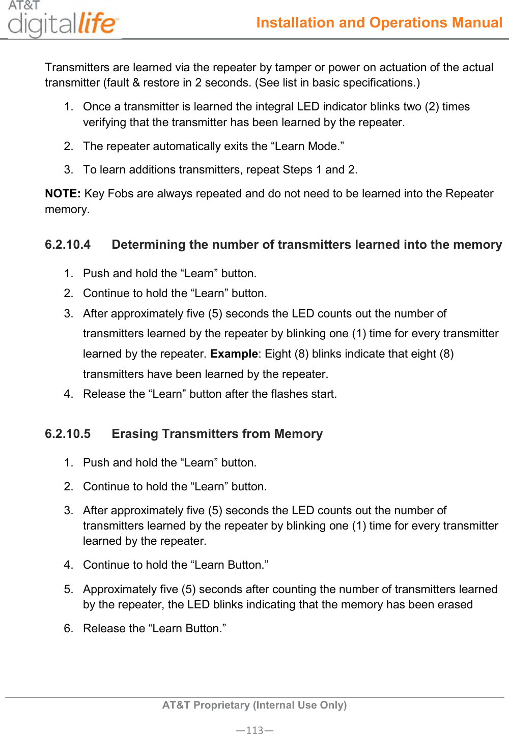  Installation and Operations Manual  AT&amp;T Proprietary (Internal Use Only) —113— Transmitters are learned via the repeater by tamper or power on actuation of the actual transmitter (fault &amp; restore in 2 seconds. (See list in basic specifications.) 1.  Once a transmitter is learned the integral LED indicator blinks two (2) times verifying that the transmitter has been learned by the repeater. 2.  The repeater automatically exits the “Learn Mode.” 3.  To learn additions transmitters, repeat Steps 1 and 2. NOTE: Key Fobs are always repeated and do not need to be learned into the Repeater memory. 6.2.10.4  Determining the number of transmitters learned into the memory 1.  Push and hold the “Learn” button. 2.  Continue to hold the “Learn” button. 3.  After approximately five (5) seconds the LED counts out the number of transmitters learned by the repeater by blinking one (1) time for every transmitter learned by the repeater. Example: Eight (8) blinks indicate that eight (8) transmitters have been learned by the repeater. 4.  Release the “Learn” button after the flashes start. 6.2.10.5  Erasing Transmitters from Memory 1.  Push and hold the “Learn” button. 2.  Continue to hold the “Learn” button. 3.  After approximately five (5) seconds the LED counts out the number of transmitters learned by the repeater by blinking one (1) time for every transmitter learned by the repeater. 4.  Continue to hold the “Learn Button.” 5.  Approximately five (5) seconds after counting the number of transmitters learned by the repeater, the LED blinks indicating that the memory has been erased  6.  Release the “Learn Button.” 