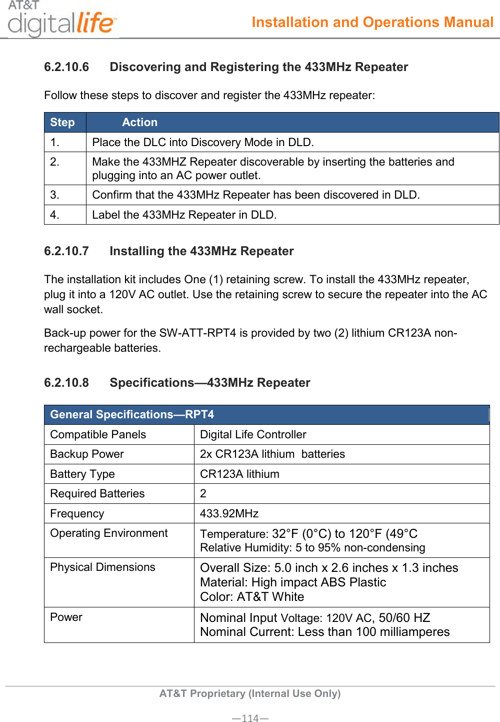  Installation and Operations Manual  AT&amp;T Proprietary (Internal Use Only) —114— 6.2.10.6  Discovering and Registering the 433MHz Repeater Follow these steps to discover and register the 433MHz repeater: Step Action 1. Place the DLC into Discovery Mode in DLD. 2. Make the 433MHZ Repeater discoverable by inserting the batteries and plugging into an AC power outlet. 3. Confirm that the 433MHz Repeater has been discovered in DLD. 4. Label the 433MHz Repeater in DLD. 6.2.10.7  Installing the 433MHz Repeater The installation kit includes One (1) retaining screw. To install the 433MHz repeater, plug it into a 120V AC outlet. Use the retaining screw to secure the repeater into the AC wall socket. Back-up power for the SW-ATT-RPT4 is provided by two (2) lithium CR123A non-rechargeable batteries. 6.2.10.8  Specifications—433MHz Repeater General Specifications—RPT4 Compatible Panels Digital Life Controller Backup Power 2x CR123A lithium  batteries Battery Type CR123A lithium Required Batteries 2 Frequency 433.92MHz Operating Environment Temperature: 32°F (0°C) to 120°F (49°C Relative Humidity: 5 to 95% non-condensing Physical Dimensions Overall Size: 5.0 inch x 2.6 inches x 1.3 inches Material: High impact ABS Plastic Color: AT&amp;T White Power Nominal Input Voltage: 120V AC, 50/60 HZ Nominal Current: Less than 100 milliamperes  