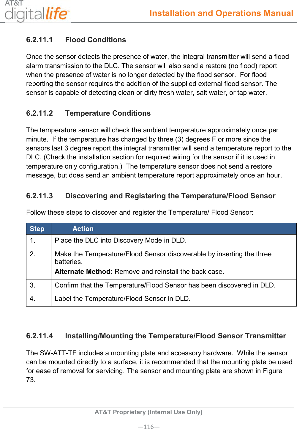  Installation and Operations Manual  AT&amp;T Proprietary (Internal Use Only) —116— 6.2.11.1  Flood Conditions Once the sensor detects the presence of water, the integral transmitter will send a flood alarm transmission to the DLC. The sensor will also send a restore (no flood) report when the presence of water is no longer detected by the flood sensor.  For flood reporting the sensor requires the addition of the supplied external flood sensor. The sensor is capable of detecting clean or dirty fresh water, salt water, or tap water. 6.2.11.2  Temperature Conditions The temperature sensor will check the ambient temperature approximately once per minute.  If the temperature has changed by three (3) degrees F or more since the sensors last 3 degree report the integral transmitter will send a temperature report to the DLC. (Check the installation section for required wiring for the sensor if it is used in temperature only configuration.)  The temperature sensor does not send a restore message, but does send an ambient temperature report approximately once an hour. 6.2.11.3  Discovering and Registering the Temperature/Flood Sensor Follow these steps to discover and register the Temperature/ Flood Sensor: Step Action 1.   Place the DLC into Discovery Mode in DLD. 2.   Make the Temperature/Flood Sensor discoverable by inserting the three batteries.  Alternate Method: Remove and reinstall the back case. 3.   Confirm that the Temperature/Flood Sensor has been discovered in DLD. 4.   Label the Temperature/Flood Sensor in DLD.  6.2.11.4  Installing/Mounting the Temperature/Flood Sensor Transmitter The SW-ATT-TF includes a mounting plate and accessory hardware.  While the sensor can be mounted directly to a surface, it is recommended that the mounting plate be used for ease of removal for servicing. The sensor and mounting plate are shown in Figure 73. 