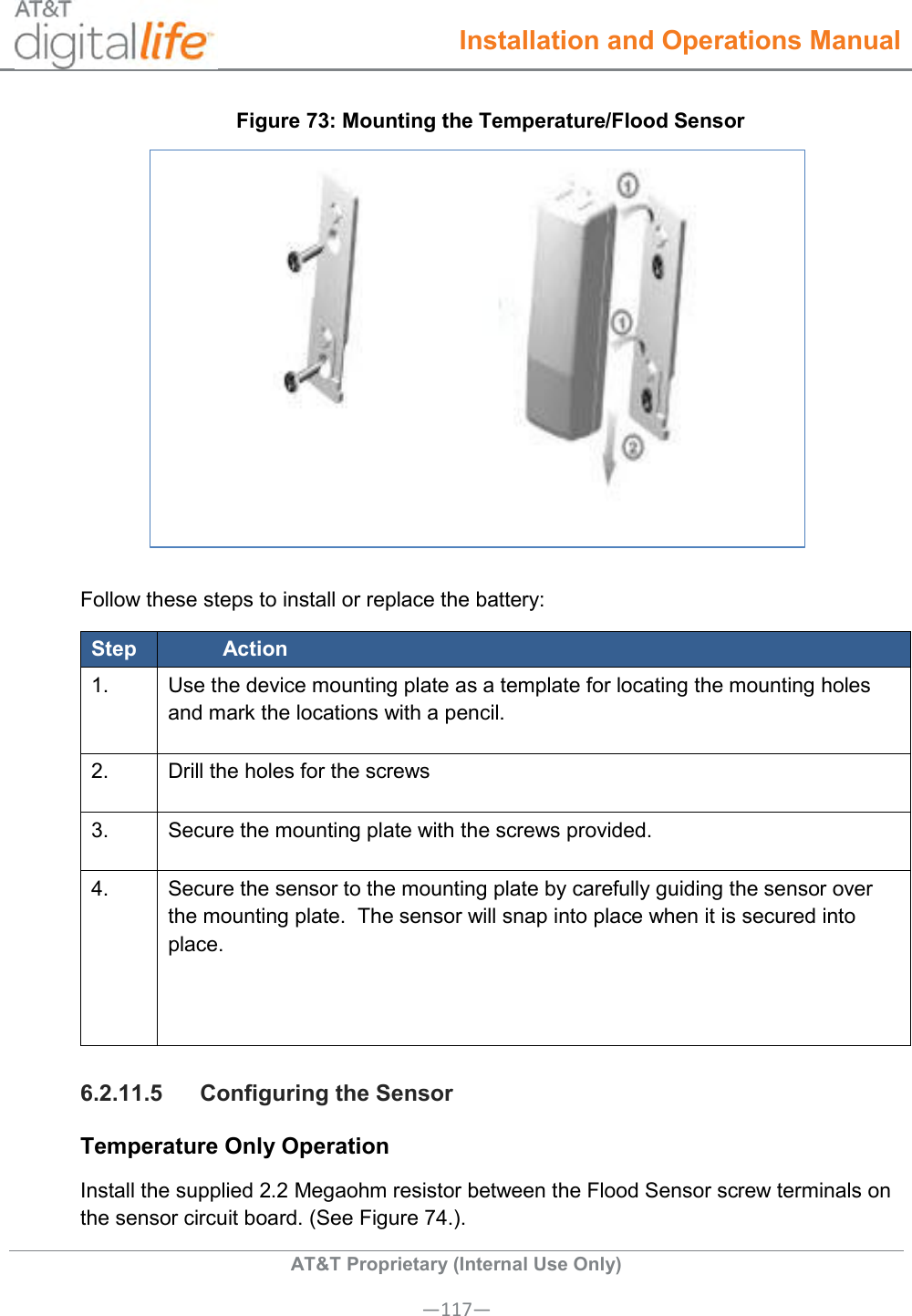  Installation and Operations Manual  AT&amp;T Proprietary (Internal Use Only) —117— Figure 73: Mounting the Temperature/Flood Sensor  Follow these steps to install or replace the battery: Step Action 1.   Use the device mounting plate as a template for locating the mounting holes and mark the locations with a pencil.  2.   Drill the holes for the screws 3.   Secure the mounting plate with the screws provided. 4.   Secure the sensor to the mounting plate by carefully guiding the sensor over the mounting plate.  The sensor will snap into place when it is secured into place.   6.2.11.5  Configuring the Sensor Temperature Only Operation Install the supplied 2.2 Megaohm resistor between the Flood Sensor screw terminals on the sensor circuit board. (See Figure 74.). 