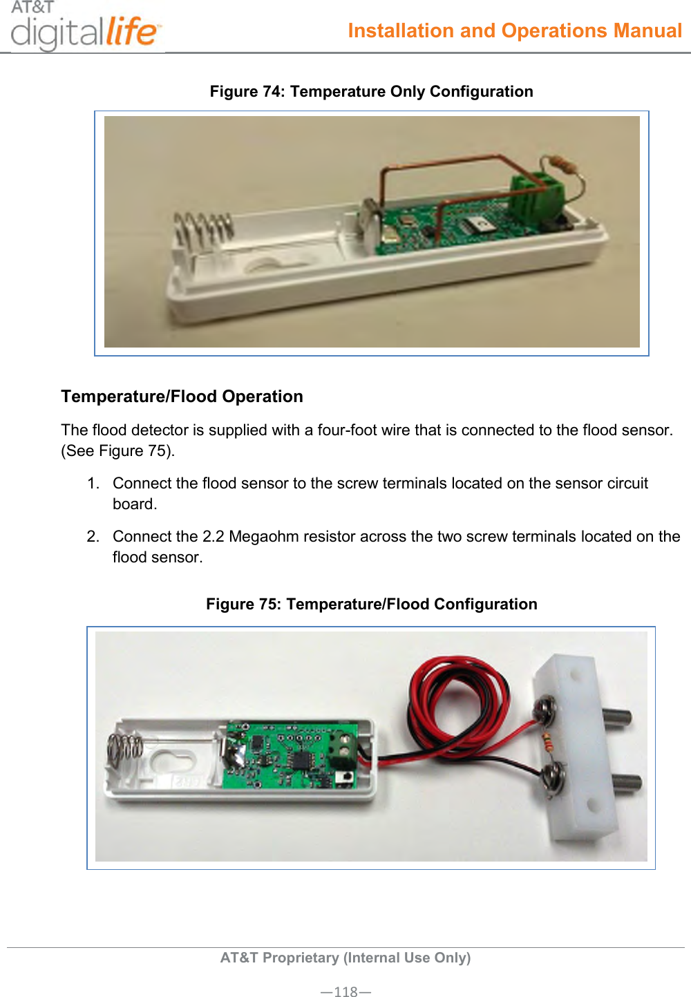  Installation and Operations Manual  AT&amp;T Proprietary (Internal Use Only) —118— Figure 74: Temperature Only Configuration  Temperature/Flood Operation The flood detector is supplied with a four-foot wire that is connected to the flood sensor. (See Figure 75). 1.  Connect the flood sensor to the screw terminals located on the sensor circuit board. 2.  Connect the 2.2 Megaohm resistor across the two screw terminals located on the flood sensor.  Figure 75: Temperature/Flood Configuration   