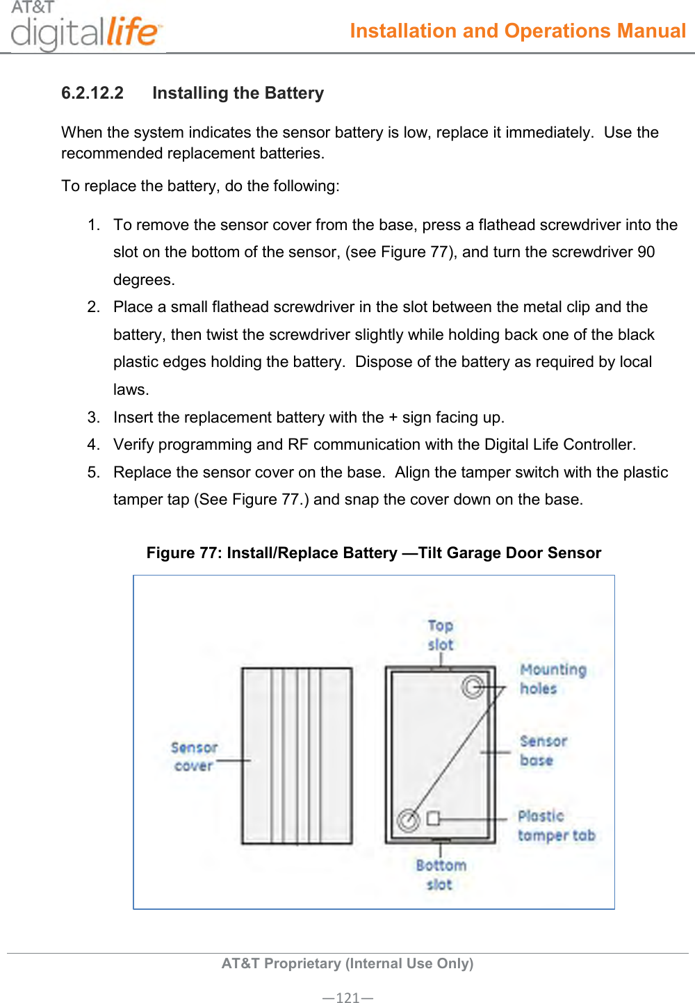  Installation and Operations Manual  AT&amp;T Proprietary (Internal Use Only) —121— 6.2.12.2  Installing the Battery When the system indicates the sensor battery is low, replace it immediately.  Use the recommended replacement batteries. To replace the battery, do the following: 1.  To remove the sensor cover from the base, press a flathead screwdriver into the slot on the bottom of the sensor, (see Figure 77), and turn the screwdriver 90 degrees. 2.  Place a small flathead screwdriver in the slot between the metal clip and the battery, then twist the screwdriver slightly while holding back one of the black plastic edges holding the battery.  Dispose of the battery as required by local laws. 3.  Insert the replacement battery with the + sign facing up. 4.  Verify programming and RF communication with the Digital Life Controller. 5.  Replace the sensor cover on the base.  Align the tamper switch with the plastic tamper tap (See Figure 77.) and snap the cover down on the base. Figure 77: Install/Replace Battery —Tilt Garage Door Sensor   