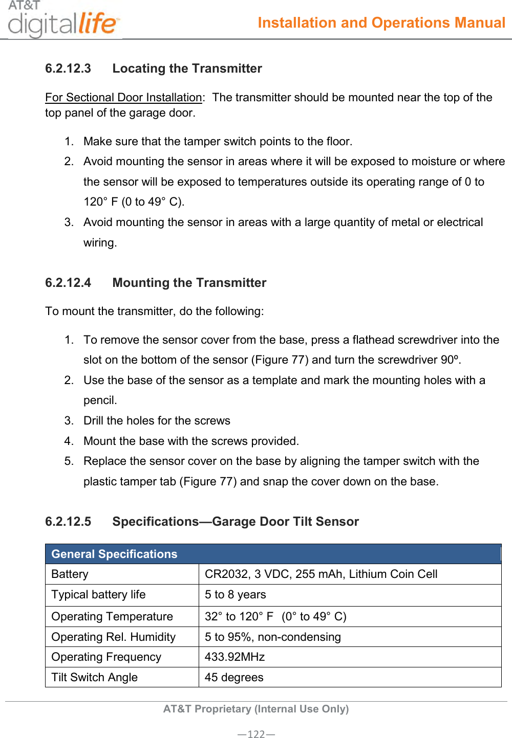  Installation and Operations Manual  AT&amp;T Proprietary (Internal Use Only) —122— 6.2.12.3  Locating the Transmitter For Sectional Door Installation:  The transmitter should be mounted near the top of the top panel of the garage door.   1.  Make sure that the tamper switch points to the floor. 2.  Avoid mounting the sensor in areas where it will be exposed to moisture or where the sensor will be exposed to temperatures outside its operating range of 0 to 120° F (0 to 49° C). 3.  Avoid mounting the sensor in areas with a large quantity of metal or electrical wiring. 6.2.12.4  Mounting the Transmitter To mount the transmitter, do the following: 1.  To remove the sensor cover from the base, press a flathead screwdriver into the slot on the bottom of the sensor (Figure 77) and turn the screwdriver 90º.  2.  Use the base of the sensor as a template and mark the mounting holes with a pencil. 3.  Drill the holes for the screws 4.  Mount the base with the screws provided. 5.  Replace the sensor cover on the base by aligning the tamper switch with the plastic tamper tab (Figure 77) and snap the cover down on the base. 6.2.12.5  Specifications—Garage Door Tilt Sensor General Specifications Battery CR2032, 3 VDC, 255 mAh, Lithium Coin Cell Typical battery life 5 to 8 years Operating Temperature 32° to 120° F  (0° to 49° C) Operating Rel. Humidity 5 to 95%, non-condensing Operating Frequency 433.92MHz Tilt Switch Angle 45 degrees 