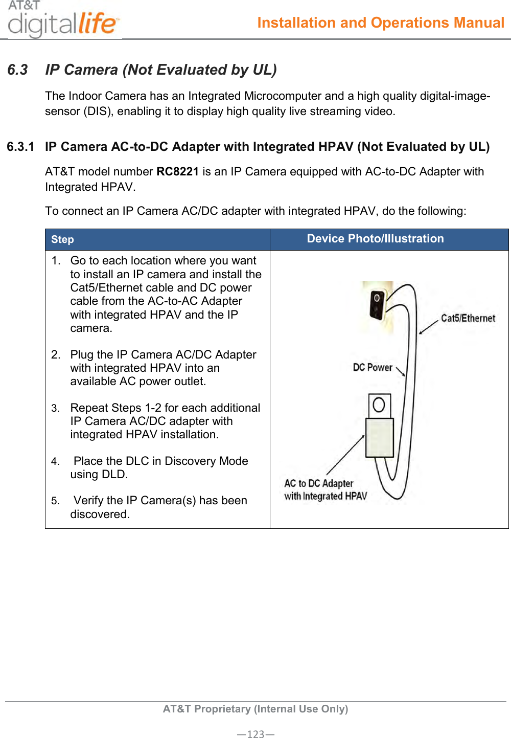  Installation and Operations Manual  AT&amp;T Proprietary (Internal Use Only) —123— 6.3  IP Camera (Not Evaluated by UL) The Indoor Camera has an Integrated Microcomputer and a high quality digital-image-sensor (DIS), enabling it to display high quality live streaming video. 6.3.1  IP Camera AC-to-DC Adapter with Integrated HPAV (Not Evaluated by UL) AT&amp;T model number RC8221 is an IP Camera equipped with AC-to-DC Adapter with Integrated HPAV. To connect an IP Camera AC/DC adapter with integrated HPAV, do the following: Step Device Photo/Illustration 1.  Go to each location where you want to install an IP camera and install the Cat5/Ethernet cable and DC power cable from the AC-to-AC Adapter with integrated HPAV and the IP camera. 2.  Plug the IP Camera AC/DC Adapter with integrated HPAV into an available AC power outlet.  3. Repeat Steps 1-2 for each additional IP Camera AC/DC adapter with integrated HPAV installation. 4.  Place the DLC in Discovery Mode using DLD. 5.  Verify the IP Camera(s) has been discovered.    