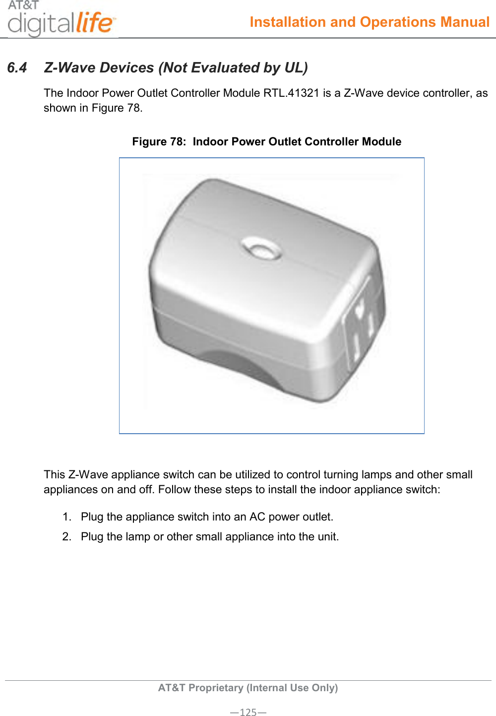  Installation and Operations Manual  AT&amp;T Proprietary (Internal Use Only) —125— 6.4  Z-Wave Devices (Not Evaluated by UL) The Indoor Power Outlet Controller Module RTL.41321 is a Z-Wave device controller, as shown in Figure 78. Figure 78:  Indoor Power Outlet Controller Module   This Z-Wave appliance switch can be utilized to control turning lamps and other small appliances on and off. Follow these steps to install the indoor appliance switch: 1.  Plug the appliance switch into an AC power outlet. 2.  Plug the lamp or other small appliance into the unit. 