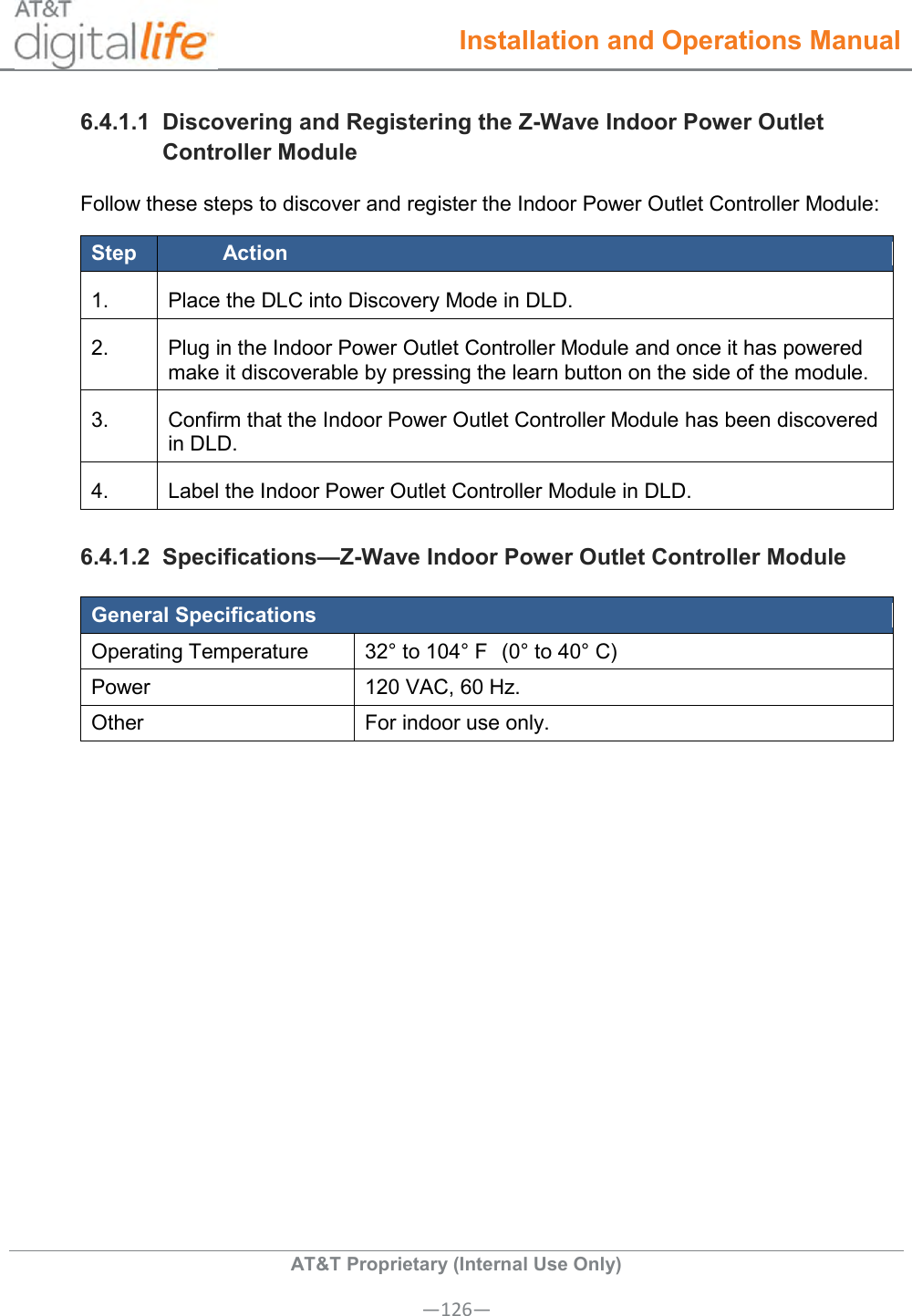  Installation and Operations Manual  AT&amp;T Proprietary (Internal Use Only) —126— 6.4.1.1  Discovering and Registering the Z-Wave Indoor Power Outlet Controller Module Follow these steps to discover and register the Indoor Power Outlet Controller Module: Step Action 1. Place the DLC into Discovery Mode in DLD. 2. Plug in the Indoor Power Outlet Controller Module and once it has powered make it discoverable by pressing the learn button on the side of the module. 3. Confirm that the Indoor Power Outlet Controller Module has been discovered in DLD. 4. Label the Indoor Power Outlet Controller Module in DLD. 6.4.1.2  Specifications—Z-Wave Indoor Power Outlet Controller Module General Specifications Operating Temperature 32° to 104° F  (0° to 40° C) Power 120 VAC, 60 Hz. Other For indoor use only. 