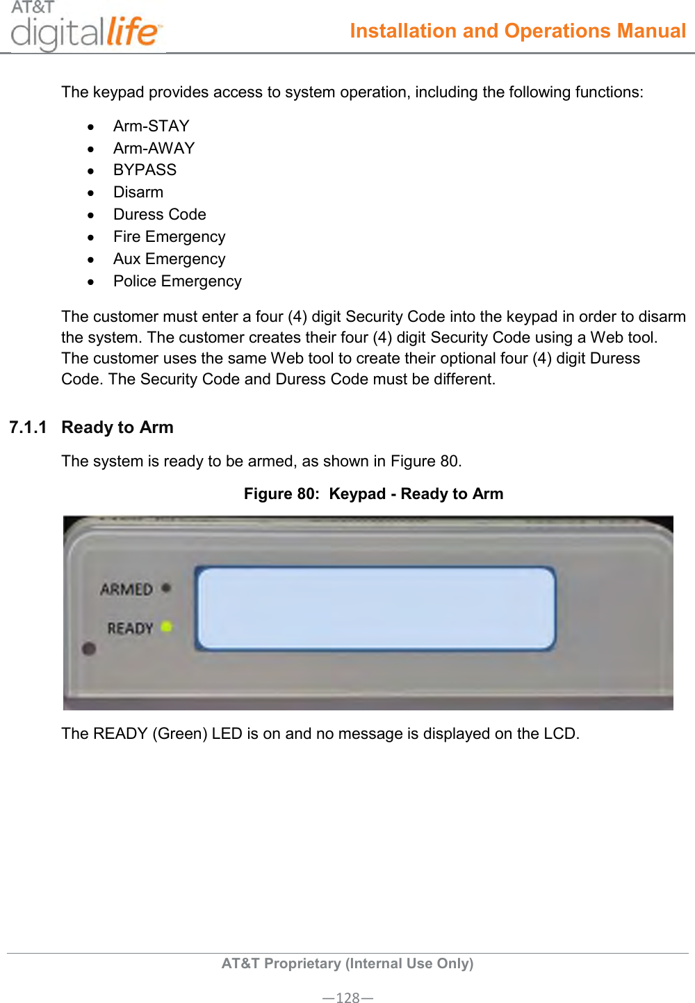  Installation and Operations Manual  AT&amp;T Proprietary (Internal Use Only) —128— The keypad provides access to system operation, including the following functions:   Arm-STAY   Arm-AWAY  BYPASS   Disarm   Duress Code   Fire Emergency   Aux Emergency   Police Emergency The customer must enter a four (4) digit Security Code into the keypad in order to disarm the system. The customer creates their four (4) digit Security Code using a Web tool. The customer uses the same Web tool to create their optional four (4) digit Duress Code. The Security Code and Duress Code must be different. 7.1.1  Ready to Arm The system is ready to be armed, as shown in Figure 80. Figure 80:  Keypad - Ready to Arm  The READY (Green) LED is on and no message is displayed on the LCD. 