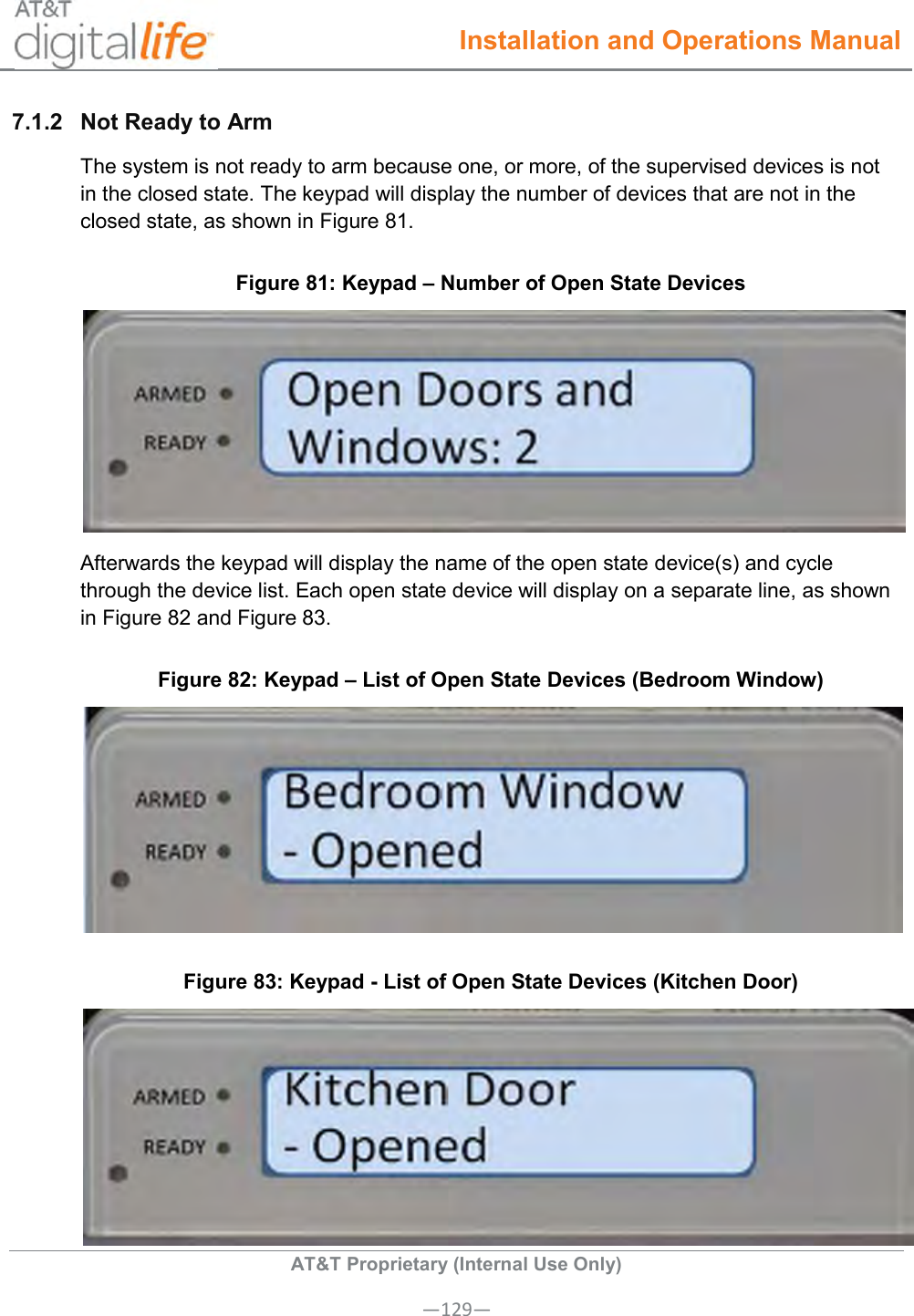  Installation and Operations Manual  AT&amp;T Proprietary (Internal Use Only) —129— 7.1.2  Not Ready to Arm  The system is not ready to arm because one, or more, of the supervised devices is not in the closed state. The keypad will display the number of devices that are not in the closed state, as shown in Figure 81.  Figure 81: Keypad – Number of Open State Devices  Afterwards the keypad will display the name of the open state device(s) and cycle through the device list. Each open state device will display on a separate line, as shown in Figure 82 and Figure 83. Figure 82: Keypad – List of Open State Devices (Bedroom Window)  Figure 83: Keypad - List of Open State Devices (Kitchen Door)  