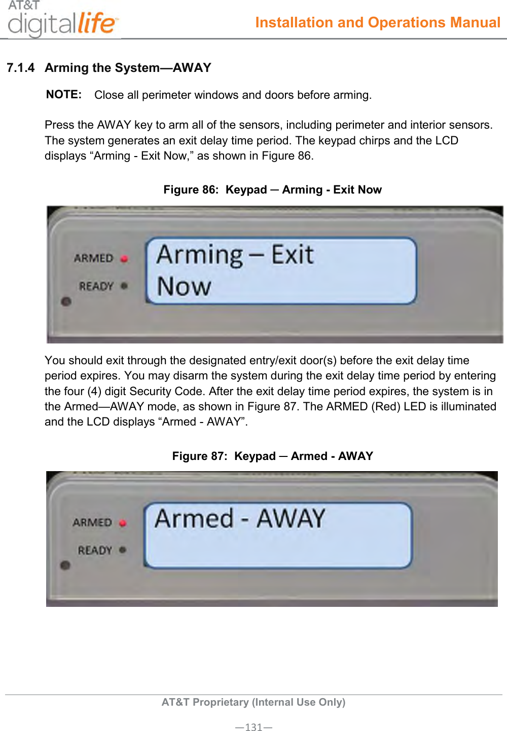  Installation and Operations Manual  AT&amp;T Proprietary (Internal Use Only) —131— 7.1.4  Arming the System—AWAY NOTE: Close all perimeter windows and doors before arming. Press the AWAY key to arm all of the sensors, including perimeter and interior sensors. The system generates an exit delay time period. The keypad chirps and the LCD displays “Arming - Exit Now,” as shown in Figure 86.  Figure 86:  Keypad ─ Arming - Exit Now   You should exit through the designated entry/exit door(s) before the exit delay time period expires. You may disarm the system during the exit delay time period by entering the four (4) digit Security Code. After the exit delay time period expires, the system is in the Armed—AWAY mode, as shown in Figure 87. The ARMED (Red) LED is illuminated and the LCD displays “Armed - AWAY”.  Figure 87:  Keypad ─ Armed - AWAY    